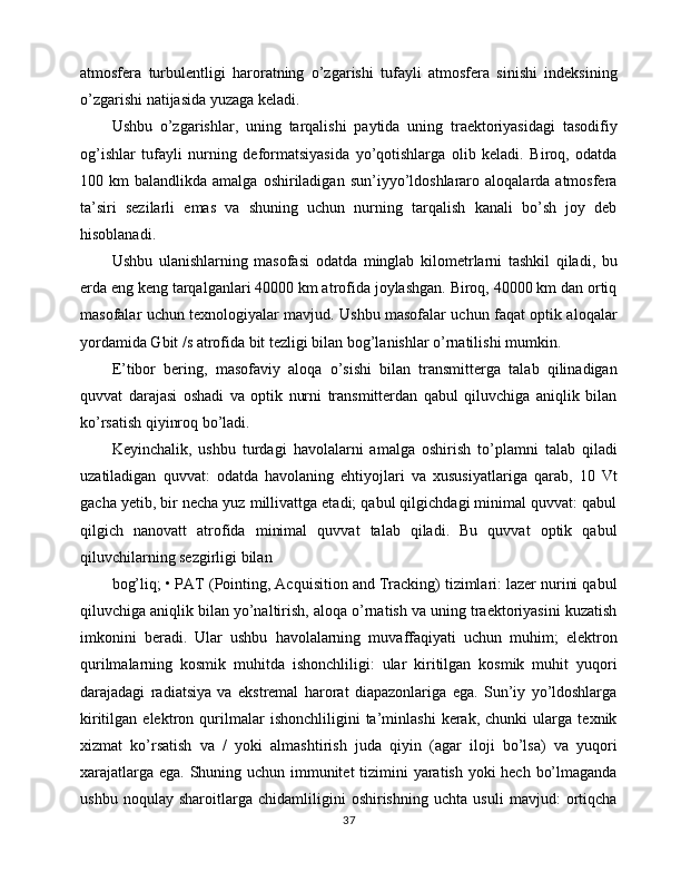 atmosfera   turbulentligi   haroratning   o’zgarishi   tufayli   atmosfera   sinishi   indeksining
o’zgarishi natijasida yuzaga keladi.
Ushbu   o’zgarishlar,   uning   tarqalishi   paytida   uning   traektoriyasidagi   tasodifiy
og’ishlar   tufayli   nurning   deformatsiyasida   yo’qotishlarga   olib   keladi.   Biroq,   odatda
100  km   balandlikda  amalga  oshiriladigan  sun’iyyo’ldoshlararo  aloqalarda  atmosfera
ta’siri   sezilarli   emas   va   shuning   uchun   nurning   tarqalish   kanali   bo’sh   joy   deb
hisoblanadi.
Ushbu   ulanishlarning   masofasi   odatda   minglab   kilometrlarni   tashkil   qiladi,   bu
erda eng keng tarqalganlari 40000 km atrofida joylashgan. Biroq, 40000 km dan ortiq
masofalar uchun texnologiyalar mavjud. Ushbu masofalar uchun faqat optik aloqalar
yordamida Gbit /s atrofida bit tezligi bilan bog’lanishlar o’rnatilishi mumkin.
E’tibor   bering,   masofaviy   aloqa   o’sishi   bilan   transmitterga   talab   qilinadigan
quvvat   darajasi   oshadi   va   optik   nurni   transmitterdan   qabul   qiluvchiga   aniqlik   bilan
ko’rsatish qiyinroq bo’ladi.
Keyinchalik,   ushbu   turdagi   havolalarni   amalga   oshirish   to’plamni   talab   qiladi
uzatiladigan   quvvat:   odatda   havolaning   ehtiyojlari   va   xususiyatlariga   qarab,   10   Vt
gacha yetib, bir necha yuz millivattga etadi; qabul qilgichdagi minimal quvvat: qabul
qilgich   nanovatt   atrofida   minimal   quvvat   talab   qiladi.   Bu   quvvat   optik   qabul
qiluvchilarning sezgirligi bilan
bog’liq; • PAT (Pointing, Acquisition and Tracking) tizimlari: lazer nurini qabul
qiluvchiga aniqlik bilan yo’naltirish, aloqa o’rnatish va uning traektoriyasini kuzatish
imkonini   beradi.   Ular   ushbu   havolalarning   muvaffaqiyati   uchun   muhim;   elektron
qurilmalarning   kosmik   muhitda   ishonchliligi:   ular   kiritilgan   kosmik   muhit   yuqori
darajadagi   radiatsiya   va   ekstremal   harorat   diapazonlariga   ega.   Sun’iy   yo’ldoshlarga
kiritilgan   elektron   qurilmalar   ishonchliligini   ta’minlashi   kerak,   chunki   ularga   texnik
xizmat   ko’rsatish   va   /   yoki   almashtirish   juda   qiyin   (agar   iloji   bo’lsa)   va   yuqori
xarajatlarga ega. Shuning uchun immunitet  tizimini  yaratish yoki  hech bo’lmaganda
ushbu   noqulay   sharoitlarga   chidamliligini   oshirishning   uchta   usuli   mavjud:   ortiqcha
37 