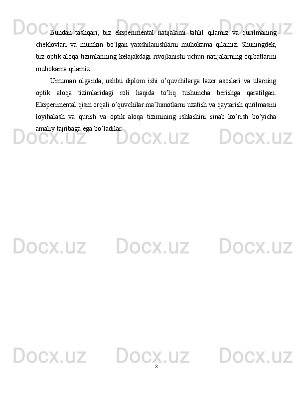 Bundan   tashqari,   biz   eksperimental   natijalarni   tahlil   qilamiz   va   qurilmaning
cheklovlari   va   mumkin   bo’lgan   yaxshilanishlarni   muhokama   qilamiz.   Shuningdek,
biz optik aloqa tizimlarining kelajakdagi rivojlanishi uchun natijalarning oqibatlarini
muhokama qilamiz.
Umuman   olganda,   ushbu   diplom   ishi   o’quvchilarga   lazer   asoslari   va   ularning
optik   aloqa   tizimlaridagi   roli   haqida   to’liq   tushuncha   berishga   qaratilgan.
Eksperimental qism orqali o’quvchilar ma’lumotlarni uzatish va qaytarish qurilmasini
loyihalash   va   qurish   va   optik   aloqa   tizimining   ishlashini   sinab   ko’rish   bo’yicha
amaliy tajribaga ega bo’ladilar.
3 