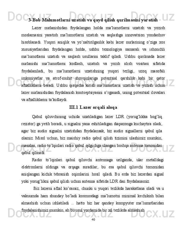 3-Bob Malumotlarni uzatish va qayd qilish qurilmasini yaratish
Lazer   nurlanishidan   foydalangan   holda   ma’lumotlarni   uzatish   va   yozish
moslamasini   yaratish   ma’lumotlarni   uzatish   va   saqlashga   innovatsion   yondashuv
hisoblanadi.   Yuqori   aniqlik   va   yo’naltirilganlik   kabi   lazer   nurlarining   o’ziga   xos
xususiyatlaridan   foydalangan   holda,   ushbu   texnologiya   samarali   va   ishonchli
ma’lumotlarni   uzatish   va   saqlash   usullarini   taklif   qiladi.   Ushbu   qurilmada   lazer
nurlanishi   ma’lumotlarni   kodlash,   uzatish   va   yozib   olish   vositasi   sifatida
foydalaniladi,   bu   ma’lumotlarni   uzatishning   yuqori   tezligi,   uzoq   masofali
imkoniyatlar   va   atrof-muhit   shovqinlariga   potentsial   qarshilik   kabi   bir   qator
afzalliklarni   beradi.   Ushbu   qisqacha   kirish   ma’lumotlarni   uzatish   va   yozish   uchun
lazer nurlanishidan foydalanish kontseptsiyasini  o’rganadi, uning potentsial  ilovalari
va afzalliklarini ta’kidlaydi.
III.1 Lazer orqali aloqa
Qabul   qiluvchining   uchida   uzatiladigan   lazer   LDR   (yorug’likka   bog’liq
rezistor)   ga   yetib   boradi,   u   signalni   yana   eshitiladigan   diapazonga   kuchaytira   oladi,
agar   biz   audio   signalni   uzatishdan   foydalansak,   biz   audio   signallarni   qabul   qila
olamiz.   Misol   uchun,   biz   maishiy   radio   qabul   qilish   tizimini   ulashimiz   mumkin,
masalan,   radio   to’lqinlari   radio qabul   qilgichga   ulangan   boshqa   antenna   tomonidan
qabul   qilinadi.
Radio   to’lqinlari   qabul   qiluvchi   antennaga   urilganda,   ular   metalldagi
elektronlarni   oldinga   va   orqaga   suradilar,   bu   esa   qabul   qiluvchi   tomonidan
aniqlangan   kichik   tebranish   oqimlarini   hosil   qiladi.   Bu   erda   biz   lazerdan   signal
yoki   yorug’likni   qabul   qilish   uchun   antenna   sifatida   LDR   dan   foydalanamiz.
     Biz   lazerni   afzal   ko’ramiz,   chunki   u   yuqori   tezlikda   harakatlana   oladi   va   u
vakuumda   ham   shunday   bo’ladi   kosmosdagi   ma’lumotni   minimal   kechikish   bilan
almashish   uchun   ishlatiladi   ...   hatto   biz   har   qanday   kompyuter   ma’lumotlaridan
foydalanishimiz   mumkin,   ah   bu   usul   yordamida bir   xil tezlikda   almashish
40 