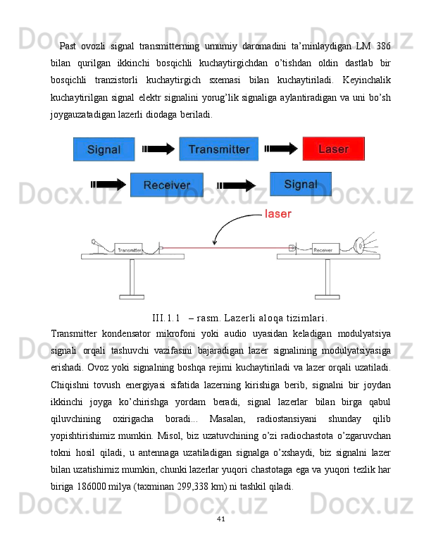     Past   ovozli   signal   transmitterning   umumiy   daromadini   ta’minlaydigan   LM   386
bilan   qurilgan   ikkinchi   bosqichli   kuchaytirgichdan   o’tishdan   oldin   dastlab   bir
bosqichli   tranzistorli   kuchaytirgich   sxemasi   bilan   kuchaytiriladi.   Keyinchalik
kuchaytirilgan   signal   elektr   signalini   yorug’lik   signaliga   aylantiradigan   va   uni   bo’sh
joygauzatadigan   lazerli   diodaga   beriladi.  
I I I . 1 . 1 –   r a s m .   L a z e r l i   a l o q a   t i z i m l a r i .
Transmitter   kondensator   mikrofoni   yoki   audio   uyasidan   keladigan   modulyatsiya
signali   orqali   tashuvchi   vazifasini   bajaradigan   lazer   signalining   modulyatsiyasiga
erishadi. Ovoz   yoki   signalning   boshqa   rejimi   kuchaytiriladi   va   lazer   orqali   uzatiladi.
Chiqishni   tovush   energiyasi   sifatida   lazerning   kirishiga   berib,   signalni   bir   joydan
ikkinchi   joyga   ko’chirishga   yordam   beradi,   signal   lazerlar   bilan   birga   qabul
qiluvchining   oxirigacha   boradi...   Masalan,   radiostansiyani   shunday   qilib
yopishtirishimiz   mumkin.   Misol,   biz   uzatuvchining   o’zi   radiochastota   o’zgaruvchan
tokni   hosil   qiladi,   u   antennaga   uzatiladigan   signalga   o’xshaydi,   biz   signalni   lazer
bilan   uzatishimiz   mumkin,   chunki   lazerlar   yuqori   chastotaga   ega   va   yuqori   tezlik   har
biriga   186000   milya   (taxminan   299,338   km)   ni   tashkil   qiladi.  
41 