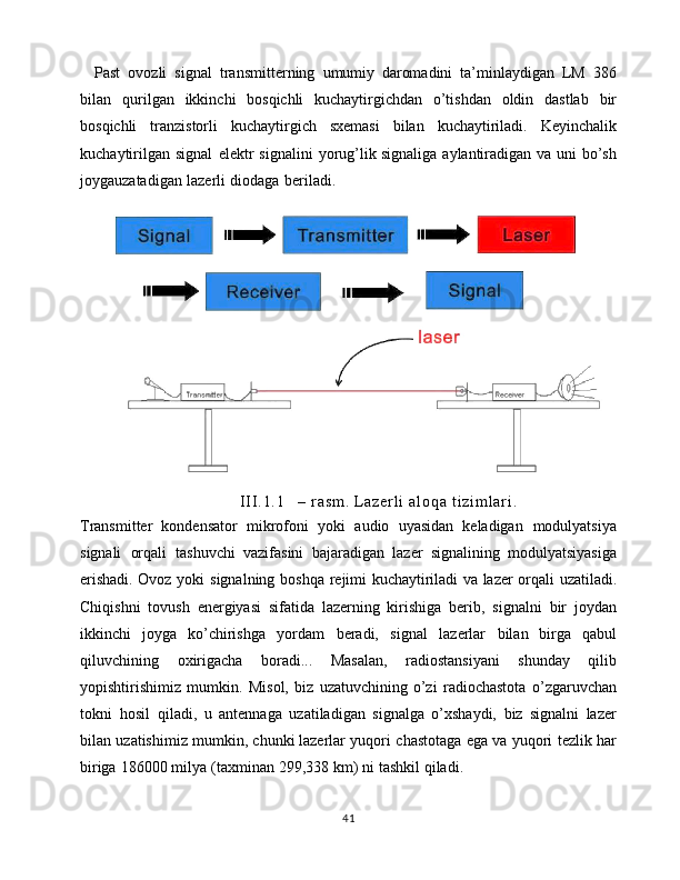 Past   ovozli   signal   transmitterning   umumiy   daromadini   ta’minlaydigan   LM   386
bilan   qurilgan   ikkinchi   bosqichli   kuchaytirgichdan   o’tishdan   oldin   dastlab   bir
bosqichli   tranzistorli   kuchaytirgich   sxemasi   bilan   kuchaytiriladi.   Keyinchalik
kuchaytirilgan   signal   elektr   signalini   yorug’lik   signaliga   aylantiradigan   va   uni   bo’sh
joygauzatadigan   lazerli   diodaga   beriladi.  
I I I . 1 . 1 –   r a s m .   L a z e r l i   a l o q a   t i z i m l a r i .
Transmitter   kondensator   mikrofoni   yoki   audio   uyasidan   keladigan   modulyatsiya
signali   orqali   tashuvchi   vazifasini   bajaradigan   lazer   signalining   modulyatsiyasiga
erishadi. Ovoz   yoki   signalning   boshqa   rejimi   kuchaytiriladi   va   lazer   orqali   uzatiladi.
Chiqishni   tovush   energiyasi   sifatida   lazerning   kirishiga   berib,   signalni   bir   joydan
ikkinchi   joyga   ko’chirishga   yordam   beradi,   signal   lazerlar   bilan   birga   qabul
qiluvchining   oxirigacha   boradi...   Masalan,   radiostansiyani   shunday   qilib
yopishtirishimiz   mumkin.   Misol,   biz   uzatuvchining   o’zi   radiochastota   o’zgaruvchan
tokni   hosil   qiladi,   u   antennaga   uzatiladigan   signalga   o’xshaydi,   biz   signalni   lazer
bilan   uzatishimiz   mumkin,   chunki   lazerlar   yuqori   chastotaga   ega   va   yuqori   tezlik   har
biriga   186000   milya   (taxminan   299,338   km)   ni   tashkil   qiladi.  
41
