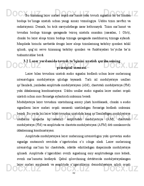 Bu   tizimning   lazer   nurlari   orqali   ma’lumot   yoki   tovush   signalini   bir   bo’limdan
boshqa   bo’limga   uzatish   uchun   yangi   simsiz   texnologiya.   Ushbu   tizim   xavfsiz   va
radiatsiyasiz.   Demak,   bu   tirik   mavjudotlarga   zarar   keltirmaydi.   Tizim   ma’lumot   va
tovushni   boshqa   tizimga   qaraganda   tezroq   uzatishi   mumkin   (masalan,   1   Gb/s),
chunki   bu   lazer   aloqa   tizimi   boshqa   tizimga   qaraganda   mashhurroq   tizimga   aylandi.
Maqolada   birinchi   navbatda   dengiz   lazer   aloqa   tizimlarining   tarkibiy   qismlari   tahlil
qilindi,   qog’oz   servo   tizimning   tarkibiy   qismlari   va   funktsiyalari   bo’yicha   ba’zi
tushuntirishlar   berdi.
3.2 Lazer yordamida tovush to’lqinini uzatish qurilmasining
prinsipial sxemasi.
Lazer   bilan   tovushini   uzatish   audio   signalni   kodlash   uchun   lazer   nurlarining
intensivligini   modulyatsiya   qilishga   tayanadi.   Turli   xil   modulyatsiya   usullari
qo’llaniladi, jumladan amplituda modulyatsiyasi (AM), chastotali modulyatsiya (FM)
yoki   ikkalasining   kombinatsiyasi.   Ushbu   usullar   audio   signalni   lazer   nurlari   orqali
uzatish uchun mos formatga aylantirish imkonini beradi.
Modulyatsiya   lazer   tovushini   uzatishning   asosiy   jihati   hisoblanadi,   chunki   u   audio
signallarni   lazer   nurlari   orqali   samarali   uzatiladigan   formatga   kodlash   imkonini
beradi. Bu yerda biz lazer bilan tovushni uzatishda keng qo’llaniladigan modulyatsiya
usullarini   qisqacha   kp’rsatamiz:   amplitudali   modulyatsiya   (AM),   chastotali
modulyatsiya (FM) va amplituda va chastota modulyatsiyasi (AFM) deb nomlanuvchi
ikkalasining kombinatsiyasi.
Amplituda modulyatsiyasi lazer nurlarining intensivligini yoki quvvatini audio
signalga   mutanosib   ravishda   o’zgartirishni   o’z   ichiga   oladi.   Lazer   nurlarining
intensivligi   ma’lum   bir   chastotada,   odatda   eshitiladigan   diapazonda   modulyatsiya
qilinadi.   Amplituda   o’zgarishlari   ovozli   signalning   oniy   amplitudasiga   mos   keladi,
ovozli   ma’lumotni   kodlaydi.   Qabul   qiluvchining   detektorida   modulyatsiyalangan
lazer   nurlari   aniqlanadi   va   amplituda   o’zgarishlarini   demodulyatsiya   qilish   orqali
42 