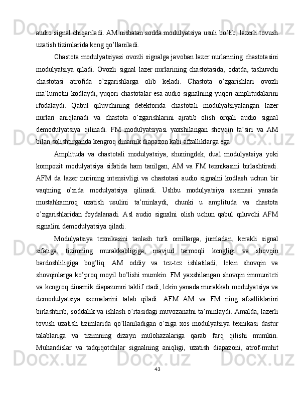 audio signal chiqariladi. AM nisbatan sodda modulyatsiya usuli bo’lib, lazerli tovush
uzatish tizimlarida keng qo’llaniladi.
Chastota modulyatsiyasi ovozli signalga javoban lazer nurlarining chastotasini
modulyatsiya   qiladi.   Ovozli   signal   lazer   nurlarining   chastotasida,   odatda,   tashuvchi
chastotasi   atrofida   o’zgarishlarga   olib   keladi.   Chastota   o’zgarishlari   ovozli
ma’lumotni  kodlaydi, yuqori chastotalar  esa audio signalning yuqori amplitudalarini
ifodalaydi.   Qabul   qiluvchining   detektorida   chastotali   modulyatsiyalangan   lazer
nurlari   aniqlanadi   va   chastota   o’zgarishlarini   ajratib   olish   orqali   audio   signal
demodulyatsiya   qilinadi.   FM   modulyatsiyasi   yaxshilangan   shovqin   ta’siri   va   AM
bilan solishtirganda kengroq dinamik diapazon kabi afzalliklarga ega.
Amplituda   va   chastotali   modulyatsiya,   shuningdek,   dual   modulyatsiya   yoki
kompozit   modulyatsiya   sifatida   ham   tanilgan,   AM   va   FM   texnikasini   birlashtiradi.
AFM   da   lazer   nurining   intensivligi   va   chastotasi   audio   signalni   kodlash   uchun   bir
vaqtning   o’zida   modulyatsiya   qilinadi.   Ushbu   modulyatsiya   sxemasi   yanada
mustahkamroq   uzatish   usulini   ta’minlaydi,   chunki   u   amplituda   va   chastota
o’zgarishlaridan   foydalanadi.   Asl   audio   signalni   olish   uchun   qabul   qiluvchi   AFM
signalini demodulyatsiya qiladi.
Modulyatsiya   texnikasini   tanlash   turli   omillarga,   jumladan,   kerakli   signal
sifatiga,   tizimning   murakkabligiga,   mavjud   tarmoqli   kengligi   va   shovqin
bardoshliligiga   bog’liq.   AM   oddiy   va   tez-tez   ishlatiladi,   lekin   shovqin   va
shovqinlarga   ko’proq   moyil   bo’lishi   mumkin.   FM   yaxshilangan   shovqin   immuniteti
va kengroq dinamik diapazonni taklif etadi, lekin yanada murakkab modulyatsiya va
demodulyatsiya   sxemalarini   talab   qiladi.   AFM   AM   va   FM   ning   afzalliklarini
birlashtirib, soddalik va ishlash o’rtasidagi muvozanatni ta’minlaydi. Amalda, lazerli
tovush   uzatish   tizimlarida   qo’llaniladigan   o’ziga   xos   modulyatsiya   texnikasi   dastur
talablariga   va   tizimning   dizayn   mulohazalariga   qarab   farq   qilishi   mumkin.
Muhandislar   va   tadqiqotchilar   signalning   aniqligi,   uzatish   diapazoni,   atrof-muhit
43 