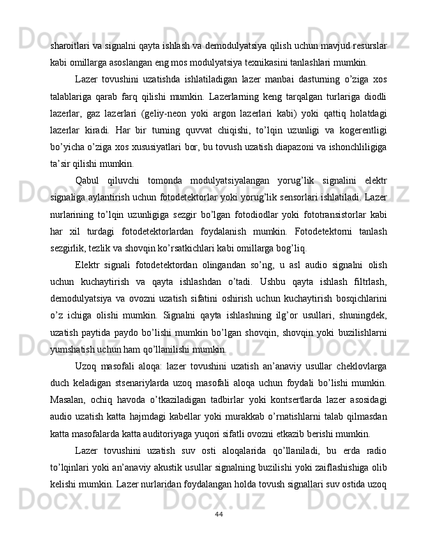 sharoitlari va signalni qayta ishlash va demodulyatsiya qilish uchun mavjud resurslar
kabi omillarga asoslangan eng mos modulyatsiya texnikasini tanlashlari mumkin.
Lazer   tovushini   uzatishda   ishlatiladigan   lazer   manbai   dasturning   o’ziga   xos
talablariga   qarab   farq   qilishi   mumkin.   Lazerlarning   keng   tarqalgan   turlariga   diodli
lazerlar,   gaz   lazerlari   (geliy-neon   yoki   argon   lazerlari   kabi)   yoki   qattiq   holatdagi
lazerlar   kiradi.   Har   bir   turning   quvvat   chiqishi,   to’lqin   uzunligi   va   kogerentligi
bo’yicha o’ziga xos xususiyatlari bor, bu tovush uzatish diapazoni va ishonchliligiga
ta’sir qilishi mumkin.
Qabul   qiluvchi   tomonda   modulyatsiyalangan   yorug’lik   signalini   elektr
signaliga aylantirish uchun fotodetektorlar yoki yorug’lik sensorlari ishlatiladi. Lazer
nurlarining   to’lqin   uzunligiga   sezgir   bo’lgan   fotodiodlar   yoki   fototransistorlar   kabi
har   xil   turdagi   fotodetektorlardan   foydalanish   mumkin.   Fotodetektorni   tanlash
sezgirlik, tezlik va shovqin ko’rsatkichlari kabi omillarga bog’liq.
Elektr   signali   fotodetektordan   olingandan   so’ng,   u   asl   audio   signalni   olish
uchun   kuchaytirish   va   qayta   ishlashdan   o’tadi.   Ushbu   qayta   ishlash   filtrlash,
demodulyatsiya   va   ovozni   uzatish   sifatini   oshirish   uchun   kuchaytirish   bosqichlarini
o’z   ichiga   olishi   mumkin.   Signalni   qayta   ishlashning   ilg’or   usullari,   shuningdek,
uzatish   paytida   paydo   bo’lishi   mumkin   bo’lgan   shovqin,   shovqin   yoki   buzilishlarni
yumshatish uchun ham qo’llanilishi mumkin.
Uzoq   masofali   aloqa:   lazer   tovushini   uzatish   an’anaviy   usullar   cheklovlarga
duch   keladigan   stsenariylarda   uzoq   masofali   aloqa   uchun   foydali   bo’lishi   mumkin.
Masalan,   ochiq   havoda   o’tkaziladigan   tadbirlar   yoki   kontsertlarda   lazer   asosidagi
audio   uzatish   katta   hajmdagi   kabellar   yoki   murakkab   o’rnatishlarni   talab   qilmasdan
katta masofalarda katta auditoriyaga yuqori sifatli ovozni etkazib berishi mumkin.
Lazer   tovushini   uzatish   suv   osti   aloqalarida   qo’llaniladi,   bu   erda   radio
to’lqinlari yoki an’anaviy akustik usullar signalning buzilishi yoki zaiflashishiga olib
kelishi mumkin. Lazer nurlaridan foydalangan holda tovush signallari suv ostida uzoq
44 