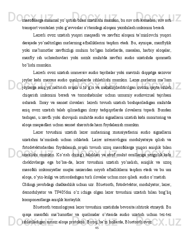 masofalarga minimal yo’qotish bilan uzatilishi mumkin, bu suv osti kemalari, suv osti
transport vositalari yoki g’avvoslar o’rtasidagi aloqani yaxshilash imkonini beradi.
Lazerli   ovoz   uzatish   yuqori   maqsadli   va   xavfsiz   aloqani   ta’minlovchi   yuqori
darajada yo’naltirilgan nurlarning afzalliklarini  taqdim  etadi.  Bu, ayniqsa,  maxfiylik
yoki   ma’lumotlar   xavfsizligi   muhim   bo’lgan   holatlarda,   masalan,   harbiy   aloqalar,
maxfiy   ish   uchrashuvlari   yoki   nozik   muhitda   xavfsiz   audio   uzatishda   qimmatli
bo’lishi mumkin.
Lazerli  ovoz uzatish  immersiv audio tajribalar  yoki  mavzuli  diqqatga  sazovor
joylar   kabi   maxsus   audio   qurilmalarda   ishlatilishi   mumkin.   Lazer   nurlarini   ma’lum
joylarga aniq yo’naltirish orqali u to’g’ri va mahalliylashtirilgan ovozni qayta ishlab
chiqarish   imkonini   beradi   va   tomoshabinlar   uchun   umumiy   audiovizual   tajribani
oshiradi.   Ilmiy   va   sanoat   ilovalari:   lazerli   tovush   uzatish   boshqariladigan   muhitda
aniq   ovoz   uzatish   talab   qilinadigan   ilmiy   tadqiqotlarda   ilovalarni   topadi.   Bundan
tashqari, u xavfli yoki shovqinli muhitda audio signallarni uzatish kabi monitoring va
aloqa maqsadlari uchun sanoat sharoitida ham foydalanish mumkin.
Lazer   tovushini   uzatish   lazer   nurlarining   xususiyatlarini   audio   signallarni
uzatishni   ta’minlash   uchun   ishlatadi.   Lazer   intensivligini   modulyatsiya   qilish   va
fotodetektorlardan   foydalanish   orqali   tovush   uzoq   masofalarga   yuqori   aniqlik   bilan
uzatilishi  mumkin. Ko’rish chizig’i  talablari  va atrof-muhit omillariga sezgirlik kabi
cheklovlarga   ega   bo’lsa-da,   lazer   tovushini   uzatish   yo’nalish,   aniqlik   va   uzoq
masofali   imkoniyatlar   nuqtai   nazaridan   noyob   afzalliklarni   taqdim   etadi   va   bu   uni
aloqa, o’yin-kulgi va ixtisoslashgan turli ilovalar uchun mos qiladi. audio o’rnatish.
Oldingi javobdagi chalkashlik uchun uzr. Bluetooth, fotodetektor, modulyator, lazer,
demodulyator   va   TP4056ni   o’z   ichiga   olgan   lazer   tovushini   uzatish   bilan   bog’liq
komponentlarga aniqlik kiritaylik.
Bluetooth texnologiyasi lazer tovushini uzatishda bevosita ishtirok etmaydi. Bu
qisqa   masofali   ma’lumotlar   va   qurilmalar   o’rtasida   audio   uzatish   uchun   tez-tez
ishlatiladigan simsiz aloqa protokoli. Biroq, ba’zi hollarda, Bluetooth ovoz 
45 