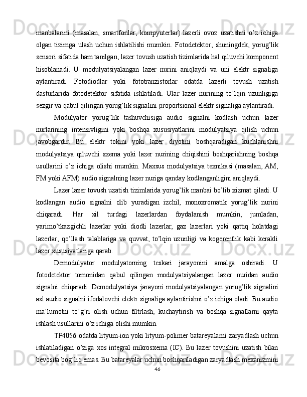 manbalarini   (masalan,   smartfonlar,   kompyuterlar)   lazerli   ovoz   uzatishni   o’z   ichiga
olgan   tizimga   ulash   uchun   ishlatilishi   mumkin.   Fotodetektor,   shuningdek,   yorug’lik
sensori sifatida ham tanilgan, lazer tovush uzatish tizimlarida hal qiluvchi komponent
hisoblanadi.   U   modulyatsiyalangan   lazer   nurini   aniqlaydi   va   uni   elektr   signaliga
aylantiradi.   Fotodiodlar   yoki   fototranzistorlar   odatda   lazerli   tovush   uzatish
dasturlarida   fotodetektor   sifatida   ishlatiladi.   Ular   lazer   nurining   to’lqin   uzunligiga
sezgir va qabul qilingan yorug’lik signalini proportsional elektr signaliga aylantiradi.
Modulyator   yorug’lik   tashuvchisiga   audio   signalni   kodlash   uchun   lazer
nurlarining   intensivligini   yoki   boshqa   xususiyatlarini   modulyatsiya   qilish   uchun
javobgardir.   Bu   elektr   tokini   yoki   lazer   diyotini   boshqaradigan   kuchlanishni
modulyatsiya   qiluvchi   sxema   yoki   lazer   nurining   chiqishini   boshqarishning   boshqa
usullarini   o’z   ichiga   olishi   mumkin.   Maxsus   modulyatsiya   texnikasi   (masalan,   AM,
FM yoki AFM) audio signalning lazer nuriga qanday kodlanganligini aniqlaydi.
Lazer lazer tovush uzatish tizimlarida yorug’lik manbai bo’lib xizmat qiladi. U
kodlangan   audio   signalni   olib   yuradigan   izchil,   monoxromatik   yorug’lik   nurini
chiqaradi.   Har   xil   turdagi   lazerlardan   foydalanish   mumkin,   jumladan,
yarimo’tkazgichli   lazerlar   yoki   diodli   lazerlar,   gaz   lazerlari   yoki   qattiq   holatdagi
lazerlar,   qo’llash   talablariga   va   quvvat,   to’lqin   uzunligi   va   kogerentlik   kabi   kerakli
lazer xususiyatlariga qarab.
Demodulyator   modulyatorning   teskari   jarayonini   amalga   oshiradi.   U
fotodetektor   tomonidan   qabul   qilingan   modulyatsiyalangan   lazer   nuridan   audio
signalni   chiqaradi.   Demodulyatsiya   jarayoni   modulyatsiyalangan   yorug’lik   signalini
asl audio signalni ifodalovchi elektr signaliga aylantirishni o’z ichiga oladi. Bu audio
ma’lumotni   to’g’ri   olish   uchun   filtrlash,   kuchaytirish   va   boshqa   signallarni   qayta
ishlash usullarini o’z ichiga olishi mumkin.
TP4056 odatda lityum-ion yoki lityum-polimer batareyalarni zaryadlash uchun
ishlatiladigan   o’ziga   xos   integral   mikrosxema   (IC).   Bu   lazer   tovushini   uzatish   bilan
bevosita bog’liq emas. Bu batareyalar uchun boshqariladigan zaryadlash mexanizmini
46 