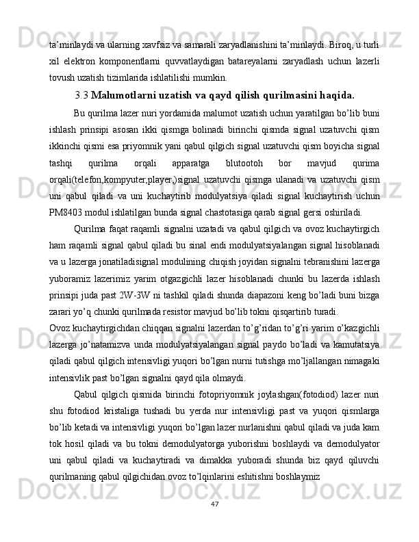 ta’minlaydi va ularning xavfsiz va samarali zaryadlanishini ta’minlaydi. Biroq, u turli
xil   elektron   komponentlarni   quvvatlaydigan   batareyalarni   zaryadlash   uchun   lazerli
tovush uzatish tizimlarida ishlatilishi mumkin.
3.3  Malumotlarni uzatish va qayd qilish qurilmasini haqida.
Bu qurilma lazer nuri yordamida malumot uzatish uchun yaratilgan bo’lib buni
ishlash   prinsipi   asosan   ikki   qismga   bolinadi   birinchi   qismda   signal   uzatuvchi   qism
ikkinchi qismi esa priyomnik yani qabul qilgich signal uzatuvchi qism boyicha signal
tashqi   qurilma   orqali   apparatga   blutootoh   bor   mavjud   qurima
orqali(telefon,kompyuter,player,)signal   uzatuvchi   qismga   ulanadi   va   uzatuvchi   qism
uni   qabul   qiladi   va   uni   kuchaytirib   modulyatsiya   qiladi   signal   kuchaytirish   uchun
PM8403 modul ishlatilgan bunda signal chastotasiga qarab signal gersi oshiriladi.
Qurilma faqat raqamli signalni uzatadi va qabul qilgich va ovoz kuchaytirgich
ham raqamli signal qabul qiladi bu sinal endi modulyatsiyalangan signal hisoblanadi
va u lazerga jonatiladisignal modulining chiqish joyidan signalni tebranishini lazerga
yuboramiz   lazerimiz   yarim   otgazgichli   lazer   hisoblanadi   chunki   bu   lazerda   ishlash
prinsipi juda past 2W-3W ni tashkil qiladi shunda diapazoni keng bo’ladi buni bizga
zarari yo’q chunki qurilmada resistor mavjud bo’lib tokni qisqartirib turadi.
Ovoz kuchaytirgichdan chiqqan signalni lazerdan to’g’ridan to’g’ri yarim o’kazgichli
lazerga   jo’natamizva   unda   modulyatsiyalangan   signal   paydo   bo’ladi   va   kamutatsiya
qiladi qabul qilgich intensivligi yuqori bo’lgan nurni tutishga mo’ljallangan nimagaki
intensivlik past bo’lgan signalni qayd qila olmaydi.
Qabul   qilgich   qismida   birinchi   fotopriyomnik   joylashgan(fotodiod)   lazer   nuri
shu   fotodiod   kristaliga   tushadi   bu   yerda   nur   intensivligi   past   va   yuqori   qismlarga
bo’lib ketadi va intensivligi yuqori bo’lgan lazer nurlanishni qabul qiladi va juda kam
tok   hosil   qiladi   va   bu   tokni   demodulyatorga   yuborishni   boshlaydi   va   demodulyator
uni   qabul   qiladi   va   kuchaytiradi   va   dimakka   yuboradi   shunda   biz   qayd   qiluvchi
qurilmaning qabul qilgichidan ovoz to’lqinlarini eshitishni boshlaymiz        
47 