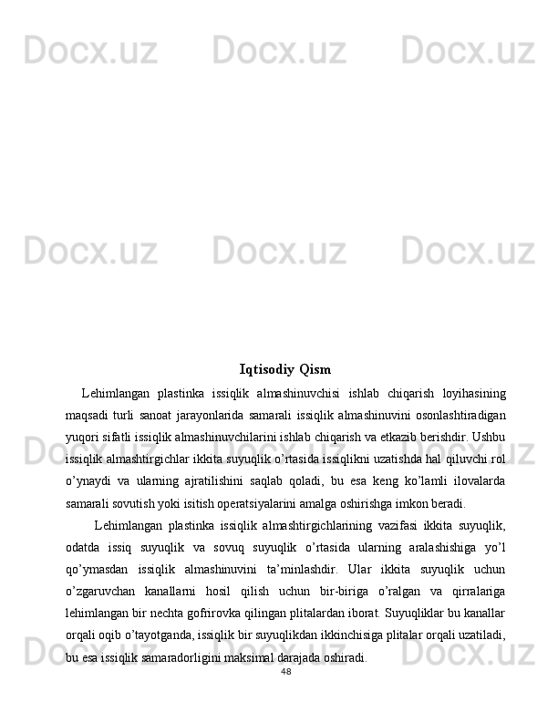 Iqtisodiy Qism
    Lehimlangan   plastinka   issiqlik   almashinuvchisi   ishlab   chiqarish   loyihasining
maqsadi   turli   sanoat   jarayonlarida   samarali   issiqlik   almashinuvini   osonlashtiradigan
yuqori sifatli issiqlik almashinuvchilarini ishlab chiqarish va etkazib berishdir. Ushbu
issiqlik almashtirgichlar ikkita suyuqlik o’rtasida issiqlikni uzatishda hal qiluvchi rol
o’ynaydi   va   ularning   ajratilishini   saqlab   qoladi,   bu   esa   keng   ko’lamli   ilovalarda
samarali sovutish yoki isitish operatsiyalarini amalga oshirishga imkon beradi.
Lehimlangan   plastinka   issiqlik   almashtirgichlarining   vazifasi   ikkita   suyuqlik,
odatda   issiq   suyuqlik   va   sovuq   suyuqlik   o’rtasida   ularning   aralashishiga   yo’l
qo’ymasdan   issiqlik   almashinuvini   ta’minlashdir.   Ular   ikkita   suyuqlik   uchun
o’zgaruvchan   kanallarni   hosil   qilish   uchun   bir-biriga   o’ralgan   va   qirralariga
lehimlangan bir nechta gofrirovka qilingan plitalardan iborat. Suyuqliklar bu kanallar
orqali oqib o’tayotganda, issiqlik bir suyuqlikdan ikkinchisiga plitalar orqali uzatiladi,
bu esa issiqlik samaradorligini maksimal darajada oshiradi.
48 