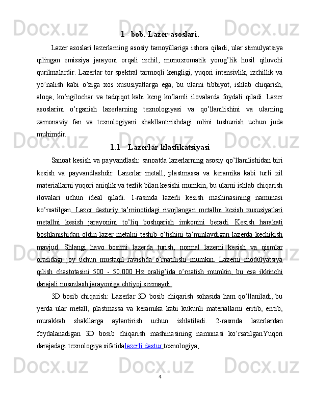 1– bob. Lazer asoslari.
Lazer asoslari  lazerlarning asosiy tamoyillariga ishora qiladi, ular stimulyatsiya
qilingan   emissiya   jarayoni   orqali   izchil,   monoxromatik   yorug’lik   hosil   qiluvchi
qurilmalardir. Lazerlar  tor  spektral  tarmoqli  kengligi, yuqori  intensivlik,  izchillik va
yo’nalish   kabi   o’ziga   xos   xususiyatlarga   ega,   bu   ularni   tibbiyot,   ishlab   chiqarish,
aloqa,   ko’ngilochar   va   tadqiqot   kabi   keng   ko’lamli   ilovalarda   foydali   qiladi.   Lazer
asoslarini   o’rganish   lazerlarning   texnologiyasi   va   qo’llanilishini   va   ularning
zamonaviy   fan   va   texnologiyani   shakllantirishdagi   rolini   tushunish   uchun   juda
muhimdir.
1.1 Lazerlar klasfikatsiyasi
Sanoat kesish va payvandlash: sanoatda lazerlarning asosiy qo’llanilishidan biri
kesish   va   payvandlashdir.   Lazerlar   metall,   plastmassa   va   keramika   kabi   turli   xil
materiallarni yuqori aniqlik va tezlik bilan kesishi mumkin, bu ularni ishlab chiqarish
ilovalari   uchun   ideal   qiladi.   1-rasmda   lazerli   kesish   mashinasining   namunasi
ko’rsatilgan .   Lazer   dasturiy   ta’minotidagi   rivojlangan   metallni   kesish   xususiyatlari
metallni   kesish   jarayonini   to’liq   boshqarish   imkonini   beradi.   Kesish   harakati
boshlanishidan   oldin   lazer   metalni   teshib   o’tishini   ta’minlaydigan   lazerda   kechikish
mavjud.   Shlangi   havo   bosimi   lazerda   turish,   normal   lazerni   kesish   va   qismlar
orasidagi   joy   uchun   mustaqil   ravishda   o’rnatilishi   mumkin.   Lazerni   modulyatsiya
qilish   chastotasini   500   -   50,000   Hz   oralig’ida   o’rnatish   mumkin,   bu   esa   ikkinchi
darajali nosozlash jarayoniga ehtiyoj sezmaydi.
3D   bosib   chiqarish:   Lazerlar   3D   bosib   chiqarish   sohasida   ham   qo’llaniladi,   bu
yerda   ular   metall,   plastmassa   va   keramika   kabi   kukunli   materiallarni   eritib,   eritib,
murakkab   shakllarga   aylantirish   uchun   ishlatiladi.   2-rasmda   lazerlardan
foydalanadigan   3D   bosib   chiqarish   mashinasining   namunasi   ko’rsatilgan Yuqori
darajadagi texnologiya sifatida lazerli dastur        texnologiya,
4 