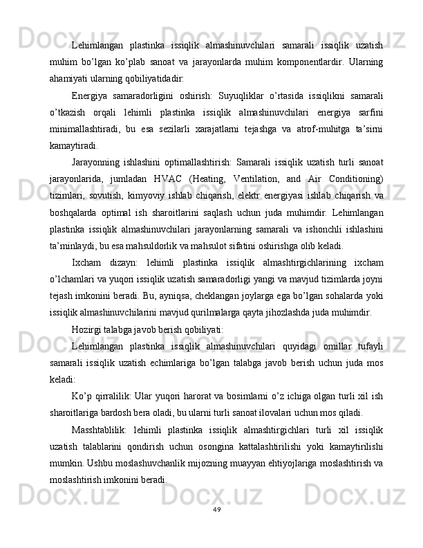 Lehimlangan   plastinka   issiqlik   almashinuvchilari   samarali   issiqlik   uzatish
muhim   bo’lgan   ko’plab   sanoat   va   jarayonlarda   muhim   komponentlardir.   Ularning
ahamiyati ularning qobiliyatidadir:
Energiya   samaradorligini   oshirish:   Suyuqliklar   o’rtasida   issiqlikni   samarali
o’tkazish   orqali   lehimli   plastinka   issiqlik   almashinuvchilari   energiya   sarfini
minimallashtiradi,   bu   esa   sezilarli   xarajatlarni   tejashga   va   atrof-muhitga   ta’sirni
kamaytiradi.
Jarayonning   ishlashini   optimallashtirish:   Samarali   issiqlik   uzatish   turli   sanoat
jarayonlarida,   jumladan   HVAC   (Heating,   Ventilation,   and   Air   Conditioning)
tizimlari,   sovutish,   kimyoviy   ishlab   chiqarish,   elektr   energiyasi   ishlab   chiqarish   va
boshqalarda   optimal   ish   sharoitlarini   saqlash   uchun   juda   muhimdir.   Lehimlangan
plastinka   issiqlik   almashinuvchilari   jarayonlarning   samarali   va   ishonchli   ishlashini
ta’minlaydi, bu esa mahsuldorlik va mahsulot sifatini oshirishga olib keladi.
Ixcham   dizayn:   lehimli   plastinka   issiqlik   almashtirgichlarining   ixcham
o’lchamlari va yuqori issiqlik uzatish samaradorligi yangi va mavjud tizimlarda joyni
tejash imkonini beradi. Bu, ayniqsa, cheklangan joylarga ega bo’lgan sohalarda yoki
issiqlik almashinuvchilarini mavjud qurilmalarga qayta jihozlashda juda muhimdir.
Hozirgi talabga javob berish qobiliyati:
Lehimlangan   plastinka   issiqlik   almashinuvchilari   quyidagi   omillar   tufayli
samarali   issiqlik   uzatish   echimlariga   bo’lgan   talabga   javob   berish   uchun   juda   mos
keladi:
Ko’p qirralilik: Ular yuqori harorat va bosimlarni o’z ichiga olgan turli xil ish
sharoitlariga bardosh bera oladi, bu ularni turli sanoat ilovalari uchun mos qiladi.
Masshtablilik:   lehimli   plastinka   issiqlik   almashtirgichlari   turli   xil   issiqlik
uzatish   talablarini   qondirish   uchun   osongina   kattalashtirilishi   yoki   kamaytirilishi
mumkin. Ushbu moslashuvchanlik mijozning muayyan ehtiyojlariga moslashtirish va
moslashtirish imkonini beradi.
49 