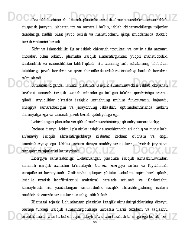 Tez   ishlab   chiqarish:   lehimli   plastinka   issiqlik   almashinuvchilari   uchun   ishlab
chiqarish   jarayoni   nisbatan   tez   va   samarali   bo’lib,   ishlab   chiqaruvchilarga   mijozlar
talablariga   zudlik   bilan   javob   berish   va   mahsulotlarni   qisqa   muddatlarda   etkazib
berish imkonini beradi.
Sifat   va   ishonchlilik:   ilg’or   ishlab   chiqarish   texnikasi   va   qat’iy   sifat   nazorati
choralari   bilan   lehimli   plastinka   issiqlik   almashtirgichlari   yuqori   mahsuldorlik,
chidamlilik   va   ishonchlilikni   taklif   qiladi.   Bu   ularning   turli   sohalarning   talabchan
talablariga javob berishini  va qiyin sharoitlarda uzluksiz ishlashga  bardosh berishini
ta’minlaydi.
Umuman   olganda,   lehimli   plastinka   issiqlik   almashinuvchisi   ishlab   chiqarish
loyihasi   samarali   issiqlik   uzatish   echimlariga   bo’lgan   talabni   qondirishga   xizmat
qiladi,   suyuqliklar   o’rtasida   issiqlik   uzatishning   muhim   funktsiyasini   bajaradi,
energiya   samaradorligini   va   jarayonning   ishlashini   optimallashtirishda   muhim
ahamiyatga ega va samarali javob berish qobiliyatiga ega.
Lehimlangan plastinka issiqlik almashinuvchisining iqtisodiy samaradorligi:
Ixcham dizayn: lehimli plastinka issiqlik almashinuvchilari qobiq va quvur kabi
an’anaviy   issiqlik   almashtirgichlarga   nisbatan   ixcham   o’lcham   va   engil
konstruktsiyaga   ega.   Ushbu   ixcham   dizayn   moddiy   xarajatlarni,   o’rnatish   joyini   va
transport xarajatlarini kamaytiradi.
Energiya   samaradorligi:   Lehumlangan   plastinka   issiqlik   almashinuvchilari
samarali   issiqlik   uzatishni   ta’minlaydi,   bu   esa   energiya   sarfini   va   foydalanish
xarajatlarini   kamaytiradi.   Gofrirovka   qilingan   plitalar   turbulent   oqim   hosil   qiladi,
issiqlik   uzatish   koeffitsientini   maksimal   darajada   oshiradi   va   ifloslanishni
kamaytiradi.   Bu   yaxshilangan   samaradorlik   issiqlik   almashtirgichning   ishlash
muddati davomida xarajatlarni tejashga olib keladi.
Xizmatni   tejash:   Lehimlangan   plastinka   issiqlik   almashtirgichlarining   dizayni
boshqa   turdagi   issiqlik   almashtirgichlarga   nisbatan   ularni   tozalash   va   saqlashni
osonlashtiradi. Ular turbulent oqim tufayli o’z-o’zini tozalash ta’siriga ega bo’lib, tez-
50 