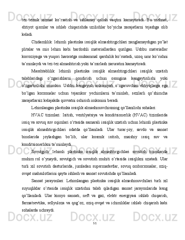 tez   texnik   xizmat   ko’rsatish   va   ishlamay   qolish   vaqtini   kamaytiradi.   Bu   mehnat,
ehtiyot   qismlar   va   ishlab   chiqarishda   uzilishlar   bo’yicha   xarajatlarni   tejashga   olib
keladi.
Chidamlilik:   lehimli   plastinka  issiqlik   almashtirgichlari   zanglamaydigan  po’lat
plitalar   va   mis   lehim   kabi   bardoshli   materiallardan   qurilgan.   Ushbu   materiallar
korroziyaga va yuqori haroratga mukammal qarshilik ko’rsatadi, uzoq umr ko’rishni
ta’minlaydi va tez-tez almashtirish yoki ta’mirlash zaruratini kamaytiradi.
Masshtablilik:   lehimli   plastinka   issiqlik   almashtirgichlari   issiqlik   uzatish
talablaridagi   o’zgarishlarni   qondirish   uchun   osongina   kengaytirilishi   yoki
o’zgartirilishi   mumkin.   Ushbu   kengayish   imkoniyati   o’zgaruvchan   ehtiyojlarga   ega
bo’lgan   korxonalar   uchun   tejamkor   yechimlarni   ta’minlab,   sezilarli   qo’shimcha
xarajatlarsiz kelajakda quvvatni oshirish imkonini beradi.
Lehimlangan plastinka issiqlik almashinuvchisining qo’llanilishi sohalari:
HVAC   tizimlari:   Isitish,   ventilyatsiya   va   konditsionerlik   (HVAC)   tizimlarida
issiq va sovuq suv oqimlari o’rtasida samarali issiqlik uzatish uchun lehimli plastinka
issiqlik   almashtirgichlari   odatda   qo’llaniladi.   Ular   turar-joy,   savdo   va   sanoat
binolarida   joylashgan   bo’lib,   ular   kosmik   isitish,   maishiy   issiq   suv   va
konditsionerlikni ta’minlaydi.
Sovutgich:   lehimli   plastinka   issiqlik   almashtirgichlari   sovutish   tizimlarida
muhim   rol   o’ynaydi,   sovutgich   va   sovutish   muhiti   o’rtasida   issiqlikni   uzatadi.   Ular
turli   xil   sovutish   dasturlarida,   jumladan   supermarketlar,   sovuq   omborxonalar,   oziq-
ovqat mahsulotlarini qayta ishlash va sanoat sovutishda qo’llaniladi.
Sanoat   jarayonlari:   Lehimlangan   plastinka   issiqlik   almashinuvchilari   turli   xil
suyuqliklar   o’rtasida   issiqlik   uzatishni   talab   qiladigan   sanoat   jarayonlarida   keng
qo’llaniladi.   Ular   kimyo   sanoati,   neft   va   gaz,   elektr   energiyasi   ishlab   chiqarish,
farmatsevtika,   sellyuloza   va   qog’oz,   oziq-ovqat   va   ichimliklar   ishlab   chiqarish   kabi
sohalarda uchraydi.
51 