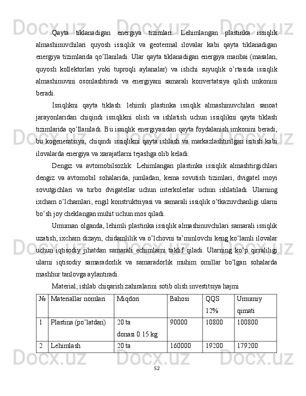 Qayta   tiklanadigan   energiya   tizimlari:   Lehimlangan   plastinka   issiqlik
almashinuvchilari   quyosh   issiqlik   va   geotermal   ilovalar   kabi   qayta   tiklanadigan
energiya tizimlarida qo’llaniladi. Ular qayta tiklanadigan energiya manbai (masalan,
quyosh   kollektorlari   yoki   tuproqli   aylanalar)   va   ishchi   suyuqlik   o’rtasida   issiqlik
almashinuvini   osonlashtiradi   va   energiyani   samarali   konvertatsiya   qilish   imkonini
beradi.
Issiqlikni   qayta   tiklash:   lehimli   plastinka   issiqlik   almashinuvchilari   sanoat
jarayonlaridan   chiqindi   issiqlikni   olish   va   ishlatish   uchun   issiqlikni   qayta   tiklash
tizimlarida qo’llaniladi. Bu issiqlik energiyasidan qayta foydalanish imkonini beradi,
bu   kogeneratsiya,   chiqindi   issiqlikni   qayta   ishlash   va   markazlashtirilgan   isitish   kabi
ilovalarda energiya va xarajatlarni tejashga olib keladi.
Dengiz   va   avtomobilsozlik:   Lehimlangan   plastinka   issiqlik   almashtirgichlari
dengiz   va   avtomobil   sohalarida,   jumladan,   kema   sovutish   tizimlari,   dvigatel   moyi
sovutgichlari   va   turbo   dvigatellar   uchun   interkolerlar   uchun   ishlatiladi.   Ularning
ixcham o’lchamlari, engil konstruktsiyasi va samarali issiqlik o’tkazuvchanligi ularni
bo’sh joy cheklangan muhit uchun mos qiladi.
Umuman olganda, lehimli plastinka issiqlik almashinuvchilari samarali issiqlik
uzatish, ixcham dizayn, chidamlilik va o’lchovni ta’minlovchi keng ko’lamli ilovalar
uchun   iqtisodiy   jihatdan   samarali   echimlarni   taklif   qiladi.   Ularning   ko’p   qirraliligi
ularni   iqtisodiy   samaradorlik   va   samaradorlik   muhim   omillar   bo’lgan   sohalarda
mashhur tanlovga aylantiradi.
Material, ishlab chiqarish zahiralarini sotib olish investitsiya hajmi
№ Materiallar nomlari Miqdori Bahosi  QQS 
12% Umumiy 
qimati
1 Plastina (po’latdan) 20 ta
donasi 0.15 kg 90000 10800 100800
2 Lehimlash  20 ta 160000 19200 179200
52 