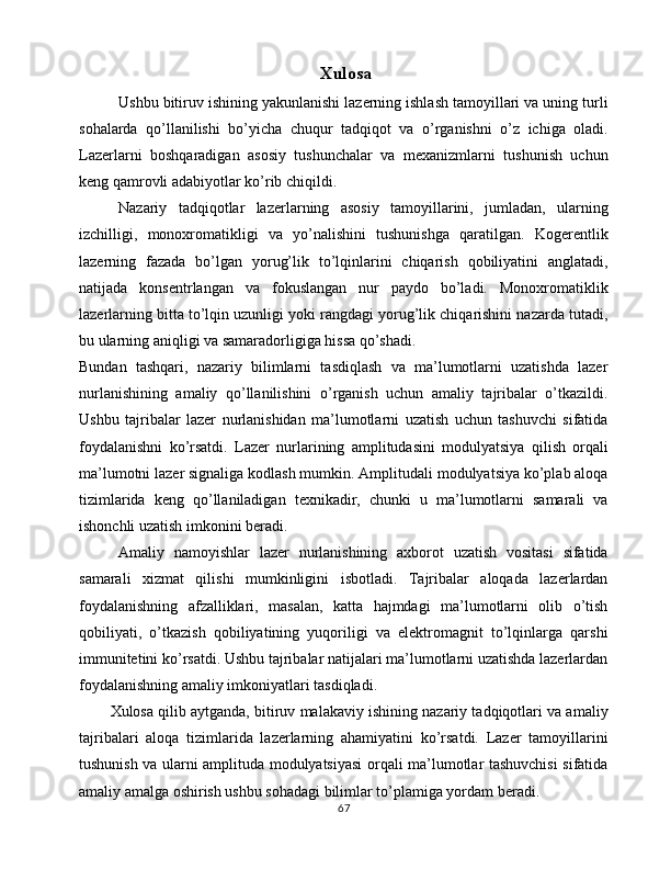   Xulosa
Ushbu bitiruv ishining yakunlanishi lazerning ishlash tamoyillari va uning turli
sohalarda   qo’llanilishi   bo’yicha   chuqur   tadqiqot   va   o’rganishni   o’z   ichiga   oladi.
Lazerlarni   boshqaradigan   asosiy   tushunchalar   va   mexanizmlarni   tushunish   uchun
keng qamrovli adabiyotlar ko’rib chiqildi.
Nazariy   tadqiqotlar   lazerlarning   asosiy   tamoyillarini,   jumladan,   ularning
izchilligi,   monoxromatikligi   va   yo’nalishini   tushunishga   qaratilgan.   Kogerentlik
lazerning   fazada   bo’lgan   yorug’lik   to’lqinlarini   chiqarish   qobiliyatini   anglatadi,
natijada   konsentrlangan   va   fokuslangan   nur   paydo   bo’ladi.   Monoxromatiklik
lazerlarning bitta to’lqin uzunligi yoki rangdagi yorug’lik chiqarishini nazarda tutadi,
bu ularning aniqligi va samaradorligiga hissa qo’shadi.
Bundan   tashqari,   nazariy   bilimlarni   tasdiqlash   va   ma’lumotlarni   uzatishda   lazer
nurlanishining   amaliy   qo’llanilishini   o’rganish   uchun   amaliy   tajribalar   o’tkazildi.
Ushbu   tajribalar   lazer   nurlanishidan   ma’lumotlarni   uzatish   uchun   tashuvchi   sifatida
foydalanishni   ko’rsatdi.   Lazer   nurlarining   amplitudasini   modulyatsiya   qilish   orqali
ma’lumotni lazer signaliga kodlash mumkin. Amplitudali modulyatsiya ko’plab aloqa
tizimlarida   keng   qo’llaniladigan   texnikadir,   chunki   u   ma’lumotlarni   samarali   va
ishonchli uzatish imkonini beradi.
Amaliy   namoyishlar   lazer   nurlanishining   axborot   uzatish   vositasi   sifatida
samarali   xizmat   qilishi   mumkinligini   isbotladi.   Tajribalar   aloqada   lazerlardan
foydalanishning   afzalliklari,   masalan,   katta   hajmdagi   ma’lumotlarni   olib   o’tish
qobiliyati,   o’tkazish   qobiliyatining   yuqoriligi   va   elektromagnit   to’lqinlarga   qarshi
immunitetini ko’rsatdi. Ushbu tajribalar natijalari ma’lumotlarni uzatishda lazerlardan
foydalanishning amaliy imkoniyatlari tasdiqladi.
Xulosa qilib aytganda, bitiruv malakaviy ishining nazariy tadqiqotlari va amaliy
tajribalari   aloqa   tizimlarida   lazerlarning   ahamiyatini   ko’rsatdi.   Lazer   tamoyillarini
tushunish va ularni amplituda modulyatsiyasi orqali ma’lumotlar tashuvchisi  sifatida
amaliy amalga oshirish ushbu sohadagi bilimlar to’plamiga yordam beradi. 
67 