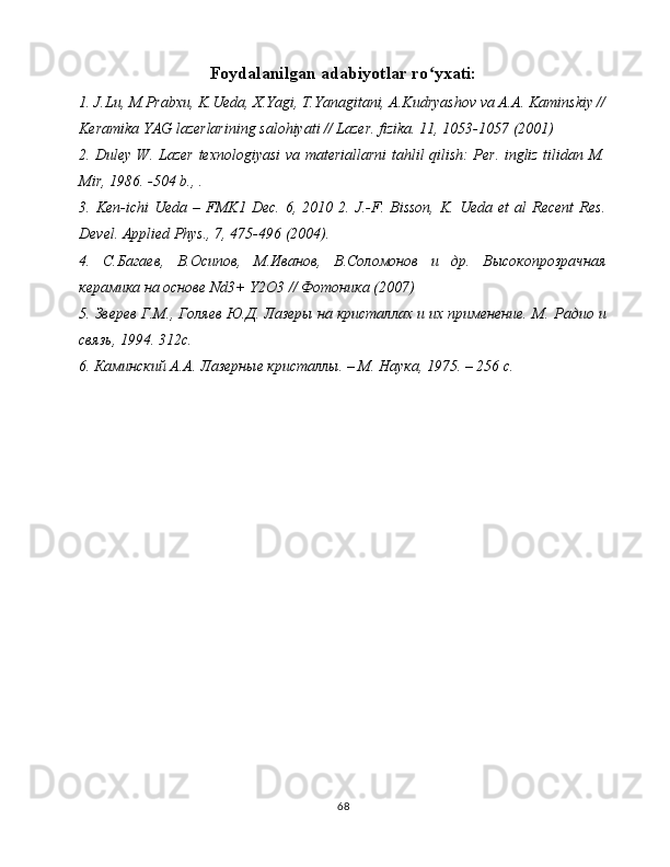 Foydalanilgan adabiyotlar ro yxati:ʻ
1. J.Lu, M.Prabxu, K.Ueda, X.Yagi, T.Yanagitani, A.Kudryashov va A.A. Kaminskiy //
Keramika YAG lazerlarining salohiyati // Lazer. fizika. 11, 1053-1057 (2001)
2. Duley W. Lazer texnologiyasi va materiallarni tahlil qilish: Per. ingliz tilidan M.
Mir, 1986. -504 b., .
3.  Ken-ichi   Ueda   –  FMK1  Dec.   6,   2010  2.   J.-F.  Bisson,   K.   Ueda   et   al   Recent   Res.
Devel. Applied Phys., 7, 475-496 (2004). 
4.   С . Багаев ,   В . Осипов ,   М . Иванов ,   В . Соломонов   и   др .   Высокопрозрачная
керамика на основе Nd3+ Y2O3 // Фотоника (2007) 
5. Зверев Г.М., Голяев Ю.Д. Лазеры на кристаллах и их применение. М.   Радио и
связь, 1994. 312с. 
6. Каминский А.А. Лазерные кристаллы. – M. Наука, 1975. – 256 с. 
68 