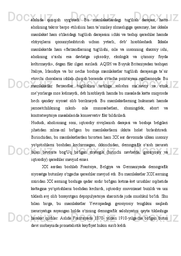 alohida   qiziqish   uyg'otadi.   Bu   mamlakatlardagi   tug'ilish   darajasi,   hatto
aholining takror barpo etilisliini ham ta’minlay olmasligiga qaramay, har ikkala
mamlakat   ham   o'zlaridagi   tug'ilish   darajasini   ichki   va   tashqi   qarashlar   hamda
ehtiyojlarni   qonuniylashtirish   uchun   yetarli,   deb'   hisoblashadi.   Ikkala
mamlakatda   ham   «farzandlarning   tug'ilishi,   oila   va   insonning   shaxsiy   ishi,
aholining   o'sishi   esa   davlatga   iqtisodiy,   ekologik   va   ijtimoiy   foyda
keltirmaydi», degan fikr ilgari suriladi. AQSH va Buyuk Britaniyadan tashqari
Italiya,   Irlandiya   va   bir   necha   boshqa   mamlakatlar   tug'ilish   darajasiga   ta’sir
etuvchi choralarni ishlab chiqish borasida o'rtacha pozitsiyani egallamoqda. Bu
mamlakatlar   farzandlar   tug'ilishini   tartibga   solishni   ma’naviy   va   etnik
me’yorlarga mos kelmaydi, deb hisoblaydi hamda bu masalada katta miqyosda
hech   qanday   siyosat   olib   borilmaydi.   Bu   mamlakatlarning   hukumati   hamda
jamoatchilikning   nikoh-   oila   munosabatlari,   shuningdek,   abort   va
kontratseptsiya masalalarida konservativ fikr bildiriladi. 
Hududi,   aholisining   soni,   iqtisodiy   rivojlanish   darajasi   va   boshqa   belgilari
jihatidan   xilma-xil   bo'lgan   bu   mamlakatlami   ikkita   holat   birlashtiradi.
Birinchidan, bu mamlakatlardan birortasi ham XX asr davomida ulkan insoniy
yo'qotishlarni   boshdan   kechirmagan,   ikkinchidan,   demografik   o'sish   zarurati
bilan   bevosita   bog'Uq   bo'lgan   strategik   (birinchi   navbatda,   geosiyosiy   va
iqtisodiy) qarashlar mavjud emas. 
XX   asrdan   boshlab   Frantsiya,   Belgiya   va   Germaniyada   demografik
siyosatga butunlay o'zgacha qarashlar mavjud edi. Bu mamlakatlar XIX asrning
oxiridan  XX   asrning  boshiga  qadar  sodir  bo'lgan   ketma-ket  urushlar  oqibatida
kattagina   yo'qotishlarni   boshdan   kechirdi,   iqtisodiy   muvozanat   buzildi   va   uni
tiklash avj olib borayotgan depopulyatsiya sharoitida juda mushkul bo'ldi. Shu
bilan   birga,   bu   mamlakatlar   Yevropadagi   geosiyosiy   tenglikni   saqlash
zaruriyatiga   suyangan   holda   o'zining   demografik   salohiyatini   qayta   tiklashiga
harakat   qildilar.   Aslida   Frantsiyada   1870-   yildan   1910-yilgacha   bo'lgan   butun
davr mobaynida pronatalistik kayfiyat hukm surib keldi.