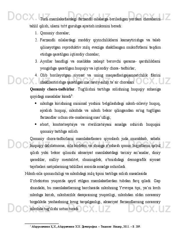 Turli mamlakatlardagi farzandli oilalarga beriladigan yordam choralarini
tahlil qilish, ularni to'rt guruhga ajratish imkonini beradi: 
1. Qonuniy choralar; 
2. Farzandli   oilalardagi   moddiy   qiyinchiliklarni   kamaytirishga   va   talab
qilinayotgan   reproduktiv   xulq   evaziga   shakllangan   mukofotlarni   taqdim
etishga qaratilgan iqtisodiy choralar; 
3. Ayollar   bandligi   va   onalikka   xalaqit   beruvchi   qarama-   qarshiliklarni
yengishga qaratilgan huquqiy va iqtisodiy chora- tadbirlar; 
4. Olib   borilayotgan   siyosat   va   uning   maqsadlarigajamoatchilik   fikrini
shakllantirishga qaratilgan ma’naviy-aihiy ta’sir choralari. 
Qonuniy   chora-tadbirlar .   Tug ' ilishni   tartibga   solishning   huquqiy   sohasiga
quyidagi   masalalar   kiradi 3
: 
 nikohga   kirishning   minimal   yoshini   belgilashdagi   nikoh-oilaviy   huquq,
ajralish   huquqi,   nikohda   va   nikoh   bekor   qilingandan   so'ng   tug'ilgan
farzandlar uchun ota-onalarning mas’ulligi; 
 abort,   kontratseptsiya   va   sterilizatsiyani   amalga   oshirish   huquqini
qonuniy tartibga solish. 
Qonuniy   chora-tadbirlarni   mamlakatlararo   qiyoslash   juda   murakkab,   sababi
huquqiy dalolatnoma, oila kodeksi va shunga o'xshash qonun hujjatlarini qabul
qilish   yoki   bekor   qilinishi   aksariyat   mamlakatdagi   tarixiy   an’analar,   diniy
qarashlar,   milliy   mentalitet,   shuningdek,   o'tmishdagi   demografik   siyosat
tajribalari natijalarining tahlillari asosida amalga oshiriladi. 
Nikoh-oila qonunchiligi va nikohdagi xulq tipini tartibga solish masalasida 
0‘zbekiston   yuqorida   qayd   etilgan   mamlakatlardan   tubdan   farq   qiladi.   Gap
shundaki,   bu   mamlakatlarning   barchasida   nikohning   Yevropa   tipi,   ya’ni   kech
nikohga   kirish,   nikohsizlik   darajasining   yuqoriligi,   nikohdan   oldin   norasmiy
birgalikda   yashashning   keng   tarqalganligi,   aksariyat   farzandlarning   norasmiy
nikohda tug'ilishi ustun turadi. 
3
 Абдураҳмонов Қ.Х., Абдураманов Х.Х. Демография. – Тошкент: Ношир, 2011. – Б. 209.