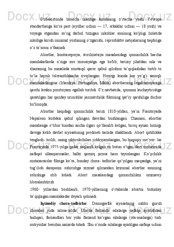 0‘zbekistonda   birinchi   nikohga   kirishning   o‘rtacha   yoshi   Yevropa
standartlariga  ko‘ra   past   (ayollar   uchun   —  17,   erkaklar   uchun  —   18  yosh)   va
voyaga   etgandan   so‘ng   darhol   tuziigan   nikohlar   sonining   ko !
pligi   holatida
nikohga kirish minimal yoshining o‘zgarishi, reproduktiv natijalarning taqdiriga
o‘z ta’sirini o‘tkazadi. 
Abortlar,   kontrasepsiya,   stcrilizatsiya   masalasidagi   qonunchilik   barcha
mamlakatlarda   o‘ziga   xos   xususiyatga   ega   bo'lib,   tarixiy   jihatdan   oila   va
shaxsning   bu   masalada   mustaqil   qaror   qabul   qilishini   ta’qiqlashdan   tortib   to
to‘la   hajmli   tolerantlikkacha   rivojlangan.   Hozirgi   kunda   bor   yo‘g‘i   sanoqli
mamlakatlargina   (Irlandiya,   Portugaliya,   Malta)   abortlarning   legalizatsiyasiga
qarshi keskin pozitsiyani egallab turibdi. 0‘z navbatida, qonunni kuchaytirishga
qaratilgan har qanday urinishlar jamoatchilik fikrining qat’iy qarshiliga duchor
bo'lmoqda. 
Abortlar   haqidagi   qonunchilik   tarixi   1810-yildan,   ya’ni   Frantsiyada
Napaleon   kodeksi   qabul   qilingan   davrdan   boshlangan.   Chamasi,   abortlar
masalasiga   e’tibor   bundan   ancha   ilgari   qo‘llanilib   kelgan,   biroq   aynan   hozirgi
davrga   kelib   davlat   siyosatining   predmeti   tarzida   shakllandi.   Abort   qotillikka
tenglash- tirilib, uning ishtirokchilari jiddiyjazolangan, bu huquqiy me’yor- lar
Frantsiyada 1975-yilga qadar saqlanib kelgan va butun o‘tgan davr mobaynida
nafaqat   ulkanjarimalar,   balki   qamoq   jazosi   ham   tayinlangan.   Ko‘pchilik
mutaxassislar  fikriga ko‘ra, bunday chora- tadbirlar qo‘yilgan maqsadga, ya’ni
tug‘ilish   darajasini   oshirishga   xizmat   qilmasdan   kriminal   abortlar   sonining
oshishiga   olib   keladi.   Abort   masalasidagi   qonunchilikni   ommaviy
liberalashtirish 
1960-   yillardan   boshlanib,   1970-yillarning   o‘rtalarida   abortni   butunlay
ta’qiqlagan mamlakadar deyarli qolmadi. 
Iqtisodiy   chora-tadbirlar .   Demografik   siyosatning   ushbu   guruh
choralari   juda   xilma-xildir.   Ularda   farzandli   oilalarga   nafaqa   ajratishdan
tashqari,   farzandlari   bor   yoki   farzand   ko‘rgan   oilalarga   (ota-onalarga)   turli
imtiyozlar berishni nazarda tutadi. Shu o‘rinda oilalarga ajratilgan nafaqa uchun
