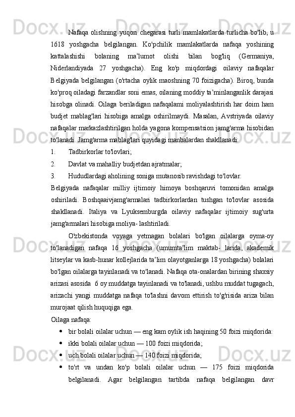 Nafaqa   olishning   yuqori   chegarasi   turli   mamlakatlarda   turlicha   bo'lib,   u
1618   yoshgacha   belgilangan.   Ko'pchilik   mamlakatlarda   nafaqa   yoshining
kattalashishi   bolaning   ma’lumot   olishi   bilan   bog'liq   (Germaniya,
Niderlandiyada   27   yoshgacha).   Eng   ko'p   miqdordagi   oilaviy   nafaqalar
Belgiyada  belgilangan  (o'rtacha  oylik maoshning  70  foizigacha).  Biroq,  bunda
ko'proq oiladagi farzandlar soni emas, oilaning moddiy ta’minlanganlik darajasi
hisobga   olinadi.   Oilaga   beriladigan   nafaqalami   moliyalashtirish   har   doim   ham
budjet   mablag'lari   hisobiga   amalga   oshirilmaydi.   Masalan,   Avstriyada   oilaviy
nafaqalar markazlashtirilgan holda yagona kompensatsion jamg'arma hisobidan
to'lanadi.  Jamg'arma mablag'lari quyidagi manbalardan shakllanadi: 
1. Tadbirkorlar to'lovlari; 
2. Davlat va mahalliy budjetdan ajratmalar; 
3. Hududlardagi aholining soniga mutanosib ravishdagi to'lovlar. 
Belgiyada   nafaqalar   milliy   ijtimoiy   himoya   boshqaruvi   tomonidan   amalga
oshiriladi.   Boshqaaivjamg'armalari   tadbirkorlardan   tushgan   to'lovlar   asosida
shakllanadi.   Italiya   va   Lyuksemburgda   oilaviy   nafaqalar   ijtimoiy   sug'urta
jamg'armalari hisobiga moliya- lashtiriladi. 
O'zbekistonda   voyaga   yetmagan   bolalari   bo'lgan   oilalarga   oyma-oy
to'lanadigan   nafaqa   16   yoshgacha   (umumta’lim   maktab-   larida,   akademik
litseylar va kasb-hunar kollejlarida ta’lim olayotganlarga 18 yoshgacha) bolalari
bo'lgan oilalarga tayinlanadi va to'lanadi. Nafaqa ota-onalardan birining shaxsiy
arizasi asosida  6 oy muddatga tayinlanadi va to'lanadi, ushbu muddat tugagach,
arizachi   yangi   muddatga   nafaqa   to'lashni   davom   ettirish   to'g'risida   ariza   bilan
murojaat qilish huquqiga ega. 
Oilaga nafaqa: 
 bir bolali oilalar uchun — eng kam oylik ish haqining 50 foizi miqdorida:
 ikki bolali oilalar uchun — 100 foizi miqdorida; 
 uch bolali oilalar uchun — 140 foizi miqdorida; 
 to'rt   va   undan   ko'p   bolali   oilalar   uchun   —   175   foizi   miqdorida
belgilanadi.   Agar   belgilangan   tartibda   nafaqa   belgilangan   davr 