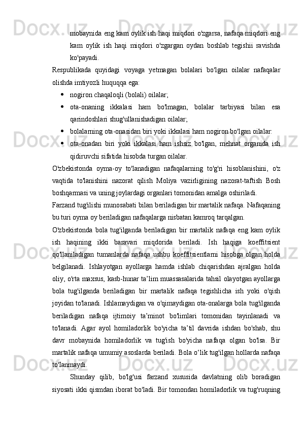 mobaynida eng kam oylik ish haqi miqdori o'zgarsa, nafaqa miqdori eng
kam   oylik   ish   haqi   miqdori   o'zgargan   oydan   boshlab   tegishii   ravishda
ko'payadi. 
Respublikada   quyidagi   voyaga   yetmagan   bolalari   bo'lgan   oilalar   nafaqalar
olishda imtiyozli huquqqa ega: 
 nogiron chaqaloqli (bolali) oilalar; 
 ota-onaning   ikkalasi   ham   bo'lmagan,   bolalar   tarbiyasi   bilan   esa
qarindoshlari shug'ullanishadigan oilalar; 
 bolalarning ota-onasidan biri yoki ikkalasi ham nogiron bo'lgan oilalar: 
 ota-onadan   biri   yoki   ikkalasi   ham   ishsiz   bo'lgan,   mehnat   organida   ish
qidiruvchi sifatida hisobda turgan oilalar. 
O'zbekistonda   oyma-oy   to'lanadigan   nafaqalarning   to'g'ri   hisoblanishini,   o'z
vaqtida   to'lanishini   nazorat   qilish   Moliya   vazirligining   nazorat-taftish   Bosh
boshqarmasi va uning joylardagi organlari tomonidan amalga oshiriladi. 
Farzand tug'ilishi munosabati bilan beriladigan bir martalik nafaqa. Nafaqaning
bu turi oyma oy beriladigan nafaqalarga nisbatan kamroq tarqalgan. 
O'zbekistonda   bola   tug'ilganda   beriladigan   bir   martalik   nafaqa   eng   kam   oylik
ish   haqining   ikki   baravari   miqdorida   beriladi.   Ish   haqiga   koeffitsient
qo'llaniladigan   tumanlarda   nafaqa   ushbu   koeffitsientlarni   hisobga   olgan   holda
belgilanadi.   Ishlayotgan   ayollarga   hamda   ishlab   chiqarishdan   ajralgan   holda
oliy, o'rta maxsus, kasb-hunar ta’lim muassasalarida tahsil olayotgan ayollarga
bola   tug'ilganda   beriladigan   bir   martalik   nafaqa   tegishlicha   ish   yoki   o'qish
joyidan to'lanadi. Ishlamaydigan va o'qimaydigan ota-onalarga bola tug'ilganda
beriladigan   nafaqa   ijtimoiy   ta’minot   bo'limlari   tomonidan   tayinlanadi   va
to'lanadi.   Agar   ayol   homiladorlik   bo'yicha   ta’til   davrida   ishdan   bo'shab,   shu
davr   mobaynida   homiladorlik   va   tug'ish   bo'yicha   nafaqa   olgan   bo'lsa.   Bir
martalik nafaqa umumiy asoslarda beriladi. Bola o‘lik tug'ilgan hollarda nafaqa
to'Ianmaydi. 
Shunday   qilib,   bo'lg'usi   farzand   xususida   davlatning   olib   boradigan
siyosati ikki qismdan iborat bo'ladi. Bir tomondan homiladorlik va tug'ruqning 