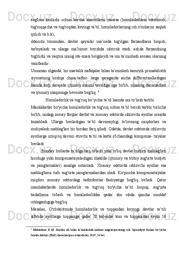 sog'lom   kechishi   uchun   barcha   sharoitlarni   yaratsa   (homiladorlarni   tekshirish,
tug'ruqqacha va tug'ruqdan keyingi ta’til, homiladorlarning ish o'rinlarini saqlab
qolish va h.k), 
ikkinchi   tomondan,   davlat   qaysidir   ma’noda   tug'ilgan   farzandlarni   boqish,
tarbiyalash   va   ularga   ma’lumot   berishda   ishtirok   etadi,   aslida   farzandning
tug'ilishi va vaqtini uning ota-onasi belgilaydi va uni ta’minlash asosan ularning
vazifasidir. 
Umuman olganda, bir martalik nafaqalar bilan ta’minlash tamoyili pronatalistik
siyosatning   boshqa   chora-tadbir-   larga   qaraganda   ancha   differentsiallashgan
hamda ko'p darajada ijtimoiy manzil  tavsifiga ega bo'lib, oilaning daromadlari
va ijtimoiy maqomiga bevosita bog'liq.  4
                   Homiladorlik va tug‘ruq bo‘yicha ta’til hamda uni to‘lash tartibi. 
Mamlakatlar bo'yicha homiladorlik va tug'ruq uchun ta’til berish tartibi turlicha
bo'lib, undagi asosiy farqlar davlat va xususiy sektorda ishlovchi ayollar orasida
kuzatiladi.   Ularga   beriladigan   ta’til   davomiyligi   to'lovning   miqdorlari   va
moliyalash mablag'lari bir biridan farq qiladi. Odatda, davlat sektorida ishlovchi
ayollarga uzoqroq davom etuvchi ta’til va katta o'lchamdagi kompensa- tsiyalar
beriladi. 
Bunday hollarda ta’tilga haq to'lash yoki to'liq davlat budjeti mablag'lari
hisobiga yoki kompensatsiyalashgan shaklda (ijtimoiy va tibbiy sug'urta budjeti
va   jamg'armalari)   amalga   oshiriladi.   Xususiy   sektorda   ishlovchi   ayollar   esa
mablag'larni   turli  sug'urta   jamg'armalaridan  oladi.  Ko'pincha   kompensatsiyalar
miqdori   xususiy   sektordagi   tadbirkorlar   faoliyatiga   bog'liq   bo'ladi.   Qator
mamlakatlarda   homiladorlik   va   tug'ruq   bo'yicha   ta’til   huquqi,   sug'urta
badallarini   to'lash   va   homiladorlikka   qadar   shu   ishda   qancha   muddat
ishlaganligiga bog'liq. 
Masalan,   O'zbekistonda   homiladorlik   va   tuqqandan   keyingi   davrlar   ta’tili
sifatida   ayollarga   tuqqaniga   qadar   70   kalendar   kun   va   tuqqanidan   keyin   56
4
  Muhitdiniv   E   M.   Aholini   ish   bilan   ta‘minlashda   mehnat   migratsiyasining   roli.   Iqtisodiyot   fanlari   bo‘yicha
falsafa doktori (PhD) dissertatsiyasi avtoreferati 2019, 14 bet.