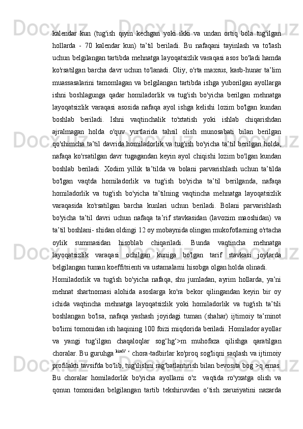 kalendar   kun   (tug'ish   qiyin   kechgan   yoki   ikki   va   undan   ortiq   bola   tug'ilgan
hollarda   -   70   kalendar   kun)   ta’til   beriladi.   Bu   nafaqani   tayinlash   va   to'lash
uchun belgilangan tartibda mehnatga layoqatsizlik varaqasi asos bo'ladi hamda
ko'rsatilgan barcha davr  uchun to'lanadi. Oliy, o'rta maxsus, kasb-hunar  ta’lim
muassasalarini   tamomlagan va  belgilangan  tartibda  ishga  yuborilgan  ayollarga
ishni   boshlagunga   qadar   homiladorlik   va   tug'ish   bo'yicha   berilgan   mehnatga
layoqatsizlik   varaqasi   asosida   nafaqa   ayol   ishga   kelishi   lozim   bo'lgan   kundan
boshlab   beriladi.   Ishni   vaqtinchalik   to'xtatish   yoki   ishlab   chiqarishdan
ajralmagan   holda   o'quv   yurtlarida   tahsil   olish   munosabati   bilan   berilgan
qo'shimcha ta’til davrida homiladorlik va tug'ish bo'yicha ta’til berilgan holda,
nafaqa  ko'rsatilgan  davr  tugagandan  keyin   ayol   chiqishi  lozim   bo'lgan  kundan
boshlab   beriladi.   Xodim   yillik   ta’tilda   va   bolani   parvarishlash   uchun   ta’tilda
bo'lgan   vaqtda   homiladorlik   va   tug'ish   bo'yicha   ta’til   berilganda,   nafaqa
homiladorlik   va   tug'ish   bo'yicha   ta’tilning   vaqtincha   mehnatga   layoqatsizlik
varaqasida   ko'rsatilgan   barcha   kunlari   uchun   beriladi.   Bolani   parvarishlash
bo'yicha   ta’til   davri   uchun   nafaqa   ta’rif   stavkasidan   (lavozim   maoshidan)   va
ta’til boshlani- shidan oldingi 12 oy mobaynida olingan mukofotlarning o'rtacha
oylik   summasidan   hisoblab   chiqariladi.   Bunda   vaqtincha   mehnatga
layoqatsizlik   varaqasi   ochilgan   kuniga   bo'lgan   tarif   stavkasi   joylarda
belgilangan tuman koeffitsienti va ustamalarni hisobga olgan holda olinadi. 
Homiladorlik   va   tug'ish   bo'yicha   nafaqa,   shu   jumladan,   ayrim   hollarda,   ya’ni
mehnat   shartnomasi   alohida   asoslarga   ko'ra   bekor   qilingandan   keyin   bir   oy
ichida   vaqtincha   mehnatga   layoqatsizlik   yoki   homiladorlik   va   tug'ish   ta’tili
boshlangan   bo'lsa,   nafaqa   yashash   joyidagi   tuman   (shahar)   ijtimoiy   ta’minot
bo'limi tomonidan ish haqining 100 foizi miqdorida beriladi. Homilador ayollar
va   yangi   tug‘ilgan   chaqaloqlar   sog‘hg‘>m   muhofaza   qilishga   qaratilgan
choralar. Bu guruhga   kiruV
  ‘ chora-tadbirlar ko'proq sog'liqni saqlash va ijtimoiy
profilakti tavsifda bo'lib, tug'ilishni rag'batlantirish bilan bevosita bog >q emas.
Bu   choralar   homiladorlik   bo'yicha   ayollarni   o'z    
vaqtida   ro'yxatga   olish   va
qonun   tomonidan   belgilangan   tartib   tekshiruvdan   o‘tish   zaruriyatini   nazarda 