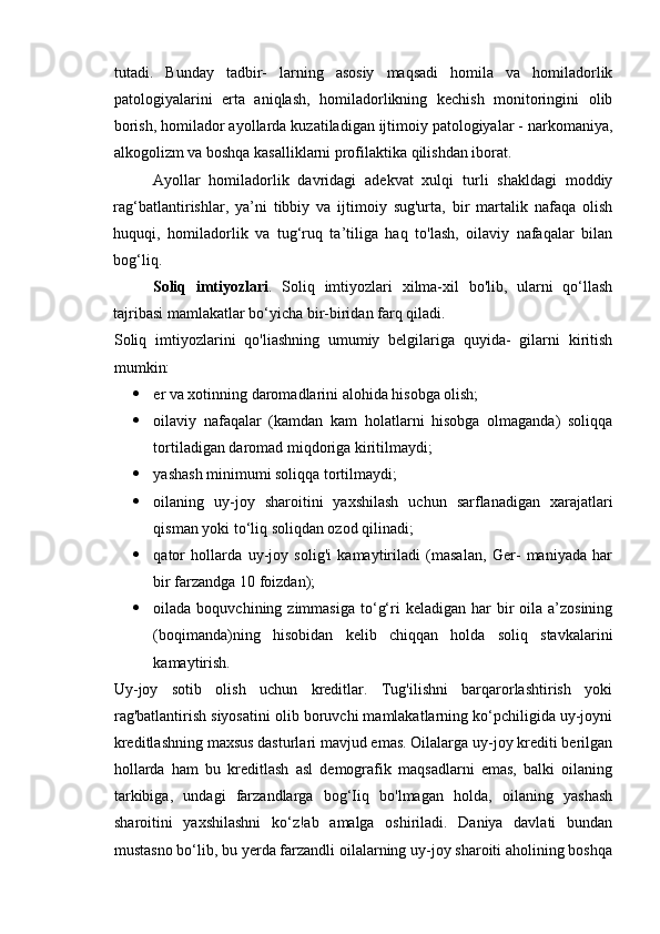 tutadi.   Bunday   tadbir-   larning   asosiy   maqsadi   homila   va   homiladorlik
patologiyalarini   erta   aniqlash,   homiladorlikning   kechish   monitoringini   olib
borish, homilador ayollarda kuzatiladigan ijtimoiy patologiyalar - narkomaniya,
alkogolizm va boshqa kasalliklarni profilaktika qilishdan iborat. 
Ayollar   homiladorlik   davridagi   adekvat   xulqi   turli   shakldagi   moddiy
rag‘batlantirishlar,   ya’ni   tibbiy   va   ijtimoiy   sug'urta,   bir   martalik   nafaqa   olish
huquqi,   homiladorlik   va   tug‘ruq   ta’tiliga   haq   to'lash,   oilaviy   nafaqalar   bilan
bog‘liq. 
Soliq   imtiyozlari .   Soliq   imtiyozlari   xilma-xil   bo'lib,   ularni   qo‘llash
tajribasi mamlakatlar bo‘yicha bir-biridan farq qiladi. 
Soliq   imtiyozlarini   qo'liashning   umumiy   belgilariga   quyida-   gilarni   kiritish
mumkin: 
 er va xotinning daromadlarini alohida hisobga olish; 
 oilaviy   nafaqalar   (kamdan   kam   holatlarni   hisobga   olmaganda)   soliqqa
tortiladigan daromad miqdoriga kiritilmaydi; 
 yashash minimumi soliqqa tortilmaydi; 
 oilaning   uy-joy   sharoitini   yaxshilash   uchun   sarflanadigan   xarajatlari
qisman yoki to‘liq soliqdan ozod qilinadi; 
 qator   hollarda   uy-joy   solig'i   kamaytiriladi   (masalan,   Ger-   maniyada   har
bir farzandga 10 foizdan); 
 oilada boquvchining  zimmasiga  to‘g‘ri  keladigan  har  bir  oila  a’zosining
(boqimanda)ning   hisobidan   kelib   chiqqan   holda   soliq   stavkalarini
kamaytirish. 
Uy-joy   sotib   olish   uchun   kreditlar.   Tug'ilishni   barqarorlashtirish   yoki
rag'batlantirish siyosatini olib boruvchi mamlakatlarning ko‘pchiligida uy-joyni
kreditlashning maxsus dasturlari mavjud emas. Oilalarga uy-joy krediti berilgan
hollarda   ham   bu   kreditlash   asl   demografik   maqsadlarni   emas,   balki   oilaning
tarkibiga,   undagi   farzandlarga   bog‘Iiq   bo'lmagan   holda,   oilaning   yashash
sharoitini   yaxshilashni   ko‘z!ab   amalga   oshiriladi.   Daniya   davlati   bundan
mustasno bo‘lib, bu yerda farzandli oilalarning uy-joy sharoiti aholining boshqa 