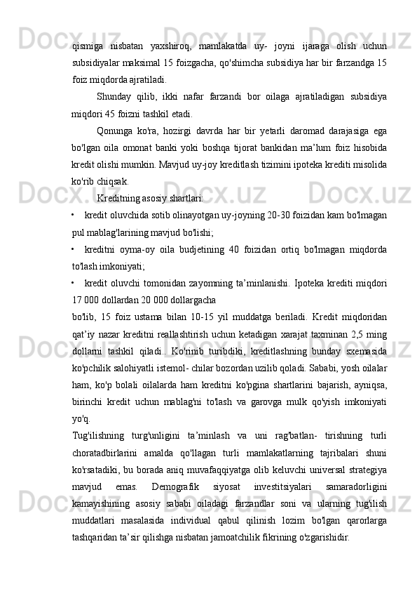 qismiga   nisbatan   yaxshiroq,   mamlakatda   uy-   joyni   ijaraga   olish   uchun
subsidiyalar maksimal 15 foizgacha, qo'shimcha subsidiya har bir farzandga 15
foiz miqdorda ajratiladi. 
Shunday   qilib,   ikki   nafar   farzandi   bor   oilaga   ajratiladigan   subsidiya
miqdori 45 foizni tashkil etadi. 
Qonunga   ko'ra,   hozirgi   davrda   har   bir   yetarli   daromad   darajasiga   ega
bo'lgan   oila   omonat   banki   yoki   boshqa   tijorat   bankidan   ma’lum   foiz   hisobida
kredit olishi mumkin. Mavjud uy-joy kreditlash tizimini ipoteka krediti misolida
ko'rib chiqsak. 
Kreditning asosiy shartlari: 
• kredit oluvchida sotib olinayotgan uy-joyning 20-30 foizidan kam bo'lmagan
pul mablag'larining mavjud bo'lishi; 
• kreditni   oyma-oy   oila   budjetining   40   foizidan   ortiq   bo'lmagan   miqdorda
to'lash imkoniyati; 
• kredit   oluvchi   tomonidan   zayomning  ta’minlanishi.   Ipoteka   krediti   miqdori
17 000 dollardan 20 000 dollargacha 
bo'lib,   15   foiz   ustama   bilan   10-15   yil   muddatga   beriladi.   Kredit   miqdoridan
qat’iy   nazar   kreditni   reallashtirish   uchun   ketadigan   xarajat   taxminan   2,5   ming
dollarni   tashkil   qiladi..   Ko'rinib   turibdiki,   kreditlashning   bunday   sxemasida
ko'pchilik salohiyatli istemol- chilar bozordan uzilib qoladi. Sababi, yosh oilalar
ham,   ko'p   bolali   oilalarda   ham   kreditni   ko'pgina   shartlarini   bajarish,   ayniqsa,
birinchi   kredit   uchun   mablag'ni   to'lash   va   garovga   mulk   qo'yish   imkoniyati
yo'q. 
Tug'ilishning   turg'unligini   ta’minlash   va   uni   rag'batlan-   tirishning   turli
choratadbirlarini   amalda   qo'llagan   turli   mamlakatlarning   tajribalari   shuni
ko'rsatadiki,  bu borada  aniq muvafaqqiyatga  olib keluvchi   universal  strategiya
mavjud   emas.   Demografik   siyosat   investitsiyalari   samaradorligini
kamayishining   asosiy   sababi   oiladagi   farzandlar   soni   va   ularning   tug'ilish
muddatlari   masalasida   individual   qabul   qilinish   lozim   bo'lgan   qarorlarga
tashqaridan ta’sir qilishga nisbatan jamoatchilik fikrining o'zgarishidir.  