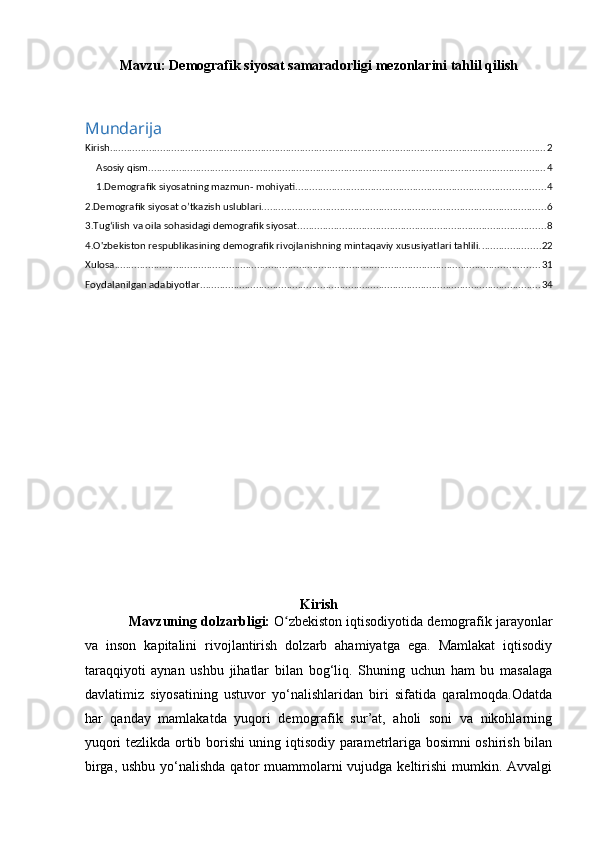 Mavzu: Demografik siyosat samaradorligi mezonlarini tahlil qilish
Mundarija
Kirish ............................................................................................................................................................ 2
Asosiy qism .............................................................................................................................................. 4
1.Demografik siyosatning mazmun- mohiyati. ........................................................................................ 4
2.Demografik siyosat o’tkazish uslublari ...................................................................................................... 6
3.Tug‘ilish va oila sohasidagi demografik siyosat ......................................................................................... 8
4.O'zbekiston respublikasining demografik rivojlanishning mintaqaviy xususiyatlari tahlili. ..................... 22
Xulosa ........................................................................................................................................................ 31
Foydalanilgan adabiyotlar .......................................................................................................................... 34
Kirish
            Mavzuning dolzarbligi:   O zbekiston iqtisodiyotida demografik jarayonlarʻ
va   inson   kapitalini   rivojlantirish   dolzarb   ahamiyatga   ega.   Mamlakat   iqtisodiy
taraqqiyoti   aynan   ushbu   jihatlar   bilan   bog‘liq.   Shuning   uchun   ham   bu   masalaga
davlatimiz   siyosatining   ustuvor   yo‘nalishlaridan   biri   sifatida   qaralmoqda.Odatda
har   qanday   mamlakatda   yuqori   demografik   sur’at,   aholi   soni   va   nikohlarning
yuqori tezlikda ortib borishi uning iqtisodiy parametrlariga bosimni oshirish bilan
birga, ushbu  yo‘nalishda qator  muammolarni  vujudga keltirishi  mumkin. Avvalgi 