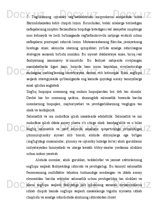 2.   Tug‘ilishning   iqtisodiy   rag‘batlashtirishi   miqyoslarini   aniqlashda   uchta
fikrmulohazadan   kelib   chiqish   lozim.   Birinchidan,   bolali   oilalarga   beriladigan
nafaqalarning miqdori farzandlarni boqishga ketadigan real xarajatlar miqdoriga
mos   kelmaydi   va   hech   bo'lmaganda   rag'batlantiruvchi   natijaga   erishish   uchun
nafaqalarni   printsipial   oshirish   lozim.   Mutaxassislaming   fikricha,   jamiyatining
hisobiga   emas,   aksincha   ularning   qiziqishlari   yo'Iida   amalga   oshirilsagina
strategiya   samarali   bo'lishi   mumkin.   Bu   siyosat   deklaratsiya   emas,   biroq   real
faoliyatning   zamonaviy   ta’minotidir.   Bu   faoliyat   natijasida   rivojlangan
mamlakatlarda   ilgari   ham,   hozirda   ham   inson   kapitalini   rivojlantirishga
anchagina   mablag'larning   investitsiyasi   davom   etib   kelmoqda.   Buni   sog'liqni
saqlash   strategiyasida   qo'llanilganda   eng   kamida   quyidagi   asosiy   tamoyillarga
amal qilishni anglatadi. 
Sog'liq   huquqini   insonning   eng   muhim   huquqlaridan   biri   deb   tan   olinishi.
Davlat   har   bir   insonning   qadrini,   shuningdek   salomatlik   borasida   barcha
insonlarning   huquqlari,   majburiyatlari   va   javobgarliklarining   tengligini   tan
oladi va tasdiqlaydi. 
Salomatlik   va   uni   muhofaza   qilish   masalasida   adolatlilik.   Salomatlik   va   uni
muhofaza   qilish   ikkita   asosiy   jihatni   o'z   ichiga   oladi:   kambag'allik   va   u   bilan
bog'liq   salomatlik   va   xavf   soluvchi   amallami   qisqartirishga   yo'naltirilgan
ijtimoiyiqtisodiy   siyosat   olib   borish;   alohida   ehtiyojlarga   ega   bo'lgan
(sog'Iig'idagi muammolar, ijtimoiy va iqtisodiy holatga ko'ra) aholi guruhlarini
izolyatsiyadan   himoyalash   va   ularga   kerakli   tibbiy-sanitar   yordamni   olishlari
uchun imkon yaratish. 
Alohida   insonlar,   aholi   guruhlari,   tashkilotlar   va   jamoat   sektorlarining
sog'liqni   saqlash   faoliyatidagi   ishtiroki   va   javobgarligi.   Bu   tamoyil   salomatlik
fenomenining   multifaktor   tabiatini   tushunishga   asoslangan   va   ikkita   asosiy
elementdan:   barcha   sektorlar   salomatlik   uchun   javobgarlikni   tan   olishlari   va
ularni   sog'liqni   saqlash   faoliyatiga   jalb   qilishining   samarali   mexanizmlarini
ishlab   chiqish   hamda   sog'liqni   saqlash   masalalariga   tegishii   siyosatni   ishlab
chiqilishi va amalga oshirilishida aholining ishtirokidan iborat.  