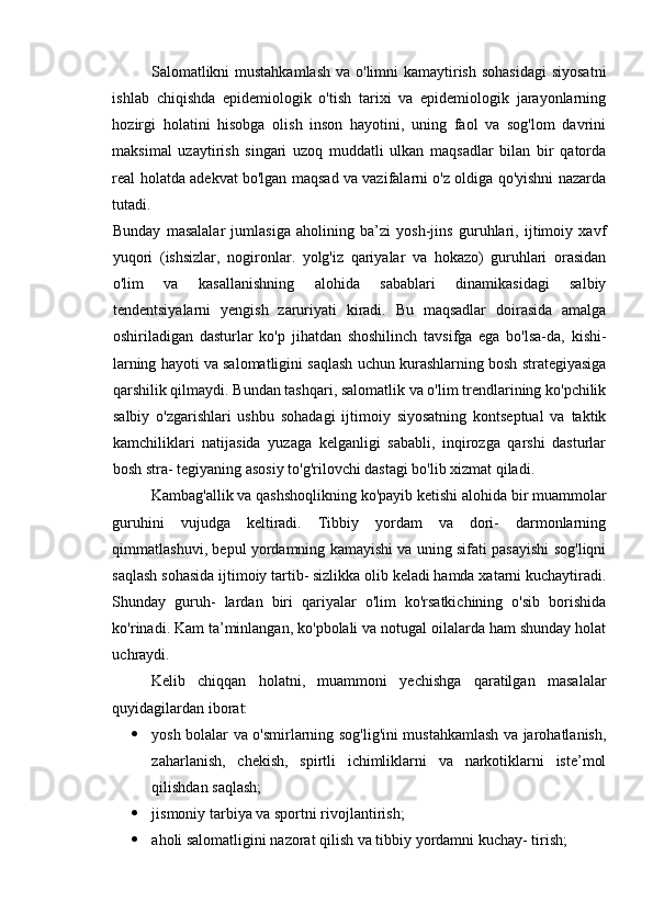 Salomatlikni  mustahkamlash  va o'limni  kamaytirish sohasidagi  siyosatni
ishlab   chiqishda   epidemiologik   o'tish   tarixi   va   epidemiologik   jarayonlarning
hozirgi   holatini   hisobga   olish   inson   hayotini,   uning   faol   va   sog'lom   davrini
maksimal   uzaytirish   singari   uzoq   muddatli   ulkan   maqsadlar   bilan   bir   qatorda
real holatda adekvat bo'lgan maqsad va vazifalarni o'z oldiga qo'yishni nazarda
tutadi. 
Bunday   masalalar   jumlasiga   aholining   ba’zi   yosh-jins   guruhlari,   ijtimoiy   xavf
yuqori   (ishsizlar,   nogironlar.   yolg'iz   qariyalar   va   hokazo)   guruhlari   orasidan
o'lim   va   kasallanishning   alohida   sabablari   dinamikasidagi   salbiy
tendentsiyalarni   yengish   zaruriyati   kiradi.   Bu   maqsadlar   doirasida   amalga
oshiriladigan   dasturlar   ko'p   jihatdan   shoshilinch   tavsifga   ega   bo'lsa-da,   kishi-
larning hayoti va salomatligini saqlash uchun kurashlarning bosh strategiyasiga
qarshilik qilmaydi. Bundan tashqari, salomatlik va o'lim trendlarining ko'pchilik
salbiy   o'zgarishlari   ushbu   sohadagi   ijtimoiy   siyosatning   kontseptual   va   taktik
kamchiliklari   natijasida   yuzaga   kelganligi   sababli,   inqirozga   qarshi   dasturlar
bosh stra- tegiyaning asosiy to'g'rilovchi dastagi bo'lib xizmat qiladi. 
Kambag'allik va qashshoqlikning ko'payib ketishi alohida bir muammolar
guruhini   vujudga   keltiradi.   Tibbiy   yordam   va   dori-   darmonlarning
qimmatlashuvi, bepul yordamning kamayishi va uning sifati pasayishi sog'liqni
saqlash sohasida ijtimoiy tartib- sizlikka olib keladi hamda xatarni kuchaytiradi.
Shunday   guruh-   lardan   biri   qariyalar   o'lim   ko'rsatkichining   o'sib   borishida
ko'rinadi. Kam ta’minlangan, ko'pbolali va notugal oilalarda ham shunday holat
uchraydi. 
Kelib   chiqqan   holatni,   muammoni   yechishga   qaratilgan   masalalar
quyidagilardan iborat: 
 yosh bolalar va o'smirlarning sog'lig'ini mustahkamlash va jarohatlanish,
zaharlanish,   chekish,   spirtli   ichimliklarni   va   narkotiklarni   iste’mol
qilishdan saqlash; 
 jismoniy tarbiya va sportni rivojlantirish; 
 aholi salomatligini nazorat qilish va tibbiy yordamni kuchay- tirish;