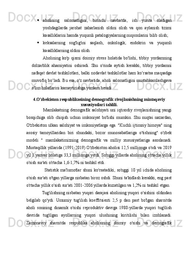  aholining   salomatligini,   birinchi   navbatda,   ish   yurita   oladigan
yoshdagilarda   jarohat   zaharlanish   oldini   olish   va   qon   aylanish   tizimi
kasalliklarini hamda yuqumli patalogiyalarning nuqsonlarini bilib olish; 
 keksalarning   sog'lig'ini   saqlash,   onkologik,   endokrin   va   yuqumli
kasalliklarning oldini olish. 
Aholining   ko'p   qismi   doimiy   stress   holatida   bo'lishi,   tibbiy   yordamning
dolzarblik   ahamiyatini   oshiradi.   Shu   o'rinda   aytish   kerakki,   tibbiy   yordamni
nafaqat davlat tashkilotlari, balki nodavlat tashkilotlar ham ko‘rsatsa maqsadga
muvofiq bo‘ladi. Bu esa, o'z navbatida, aholi salomatligini mustahkamlashgava
o'lim holatlarini kamaytirishga yordam beradi.
4.O'zbekiston respublikasining demografik   rivojlanishning mintaqaviy
xususiyatlari tahlili.
                     Mamlakatning  demografik salohiyati  uni   iqtisodiy  rivojlanishning  yangi
bosqichiga   olib   chiqish   uchun   imkoniyat   bo'lishi   mumkin.   Shu   nuqtai   nazardan,
O'zbekiston ulkan salohiyat va imkoniyatlarga ega. "Kuchli ijtimoiy himoya" ning
asosiy   tamoyillaridan   biri   shundaki,   bozor   munosabatlariga   o'tishning"   o'zbek
modeli   "   mamlakatimizning   demografik   va   milliy   xususiyatlariga   asoslanadi.
Mustaqillik yillarida (1991-2019) O'zbekiston aholisi 12,5 millionga o'sdi va 2019
yil 1 yanvar holatiga 33,3 millionga yetdi. So'nggi yillarda aholining o'rtacha yillik
o'sish sur'ati o'rtacha 1,6-1,7% ni tashkil etdi.  
                      Statistik   ma'lumotlar   shuni   ko'rsatadiki,   so'nggi   10   yil   ichida   aholining
o'sish sur'ati o'tgan yillarga nisbatan biroz oshdi. Shuni ta'kidlash kerakki, eng past
o'rtacha yillik o'sish sur'ati 2001-2006 yillarda kuzatilgan va 1,2% ni tashkil etgan.
                     Tug'ilishning nisbatan yuqori darajasi aholining yuqori o'sishini oldindan
belgilab   qo'ydi.   Umumiy   tug'ilish   koeffitsienti   2,5   p   dan   past   bo'lgan   sharoitda
aholi   sonining   dinamik   o'sishi   reproduktiv   davrga   1980-yillarda   yuqori   tug'ilish
davrida   tug'ilgan   ayollarning   yuqori   ulushining   kiritilishi   bilan   izohlanadi.
Zamonaviy   sharoitda   respublika   aholisining   doimiy   o'sishi   va   demografik 