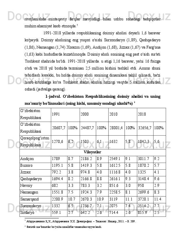 rivojlanishda   mintaqaviy   farqlar   mavjudligi   bilan   ushbu   sohadagi   tadqiqotlar
muhim ahamiyat kasb etmoqda. 5
                      1991-2018   yillarda   respublikaning   doimiy   aholisi   deyarli   1,6   baravar
ko'paydi.   Doimiy   aholining   eng   yuqori   o'sishi   Surxondaryo   (1,89),   Qashqadaryo
(1,86), Namangan (1,74) Xorazm (1,69), Andijon (1,68), Jizzax (1,67) va Farg'ona
(1,63) kabi hududlarda kuzatilmoqda. Doimiy aholi sonining eng past o'sish sur'ati
Toshkent shahrida bo'ldi. 1991-2018 yillarda. u atigi 1,16 baravar, ya'ni 16 foizga
o'sdi   va   2018   yil   boshida   taxminan   2,5   million   kishini   tashkil   etdi.   Ammo   shuni
ta'kidlash kerakki, bu holda doimiy aholi sonining dinamikasi tahlil qilinadi, ba'zi
hisob-kitoblarga   ko'ra   Toshkent   shahri   aholisi   hozirgi   vaqtda   5   million   kishidan
oshadi (jadvalga qarang). 
                      1-jadval.   O'zbekiston   Respublikasining   doimiy   aholisi   va   uning
ma'muriy bo'linmalari (ming kishi, umumiy sondagi ulushi%)  6
O‘zbekiston
Respublikasi 1991 2000 2010 2018
O‘zbekiston
Respublikasi 20607,7 100% 24487,7 100% 28001,4 100% 32656,7 100%
Qoraqolpog‘iston
Respublikasi 1270,6 6,2 1503 6,1 1632 5,8 1842,3 5,6
Viloyatlar
Andijon 1789 8.7 2186.2 8.9 2549.1 9.1 3011.7 9.2
Buxoro 1195.1 5.8 1419.3 5.8 1612.5 5.8 1870.2 5.7
Jizzax 792.2 3.8 974.8 4.0 1116.8 4.0 1325 4.1
Qashqadaryo 1694.4 8.2 2166.8 8.8 2616.1 9.3 3148.4 9.6
Navoiy 682 3.3 783.3 3.2 851.6 3.0 958 2.9
Namangan 1551.8 7.5 1924.3 7.9 2258.5 8.1 2699.6 8.3
Samarqand 2200.9 10.7 2670.3 10.9 3119 11.1 3720.1 11.4
Surxondaryo 1332 6.5 1736.7 7.1 2075 7.4 2514.2 7.7
Sirdaryo 559.1 2.7 642.2 2.6 714.4 2.6 815.9 2.5
5
 Абдураҳмонов Қ.Х., Абдураманов Х.Х. Демография. – Тошкент: Ношир, 2011. – Б. 209. 
6
 Statistik ma‘lumotlar bo‘yicha mualliflar tomonidan tayyorlandi. 