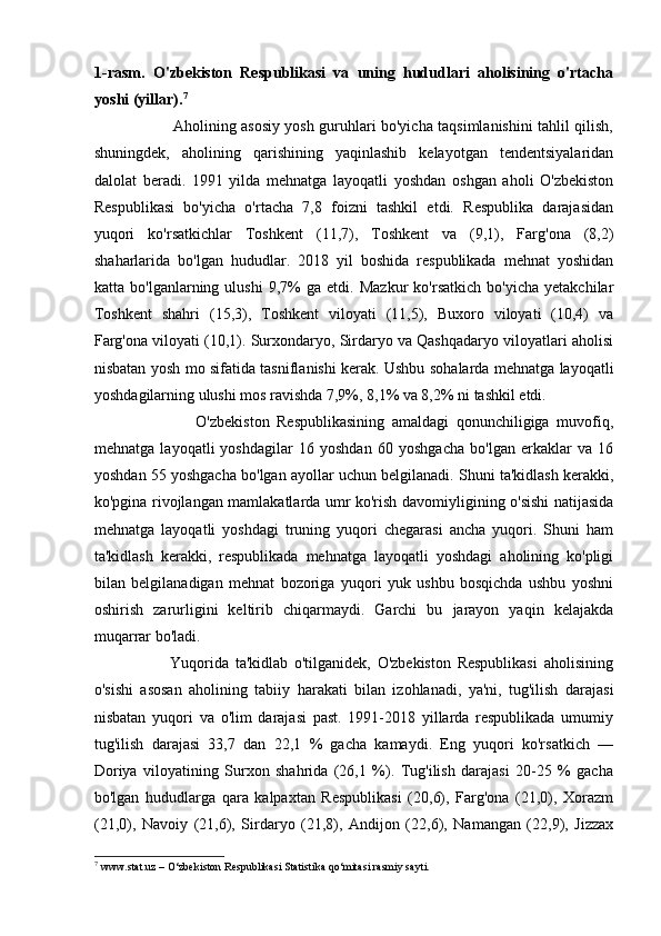 1-rasm.   O'zbekiston   Respublikasi   va   uning   hududlari   aholisining   o'rtacha
yoshi (yillar). 7
 
                               Aholining asosiy yosh guruhlari bo'yicha taqsimlanishini tahlil qilish,
shuningdek,   aholining   qarishining   yaqinlashib   kelayotgan   tendentsiyalaridan
dalolat   beradi.   1991   yilda   mehnatga   layoqatli   yoshdan   oshgan   aholi   O'zbekiston
Respublikasi   bo'yicha   o'rtacha   7,8   foizni   tashkil   etdi.   Respublika   darajasidan
yuqori   ko'rsatkichlar   Toshkent   (11,7),   Toshkent   va   (9,1),   Farg'ona   (8,2)
shaharlarida   bo'lgan   hududlar.   2018   yil   boshida   respublikada   mehnat   yoshidan
katta   bo'lganlarning   ulushi   9,7%   ga   etdi.   Mazkur   ko'rsatkich   bo'yicha   yetakchilar
Toshkent   shahri   (15,3),   Toshkent   viloyati   (11,5),   Buxoro   viloyati   (10,4)   va
Farg'ona viloyati (10,1). Surxondaryo, Sirdaryo va Qashqadaryo viloyatlari aholisi
nisbatan yosh mo sifatida tasniflanishi kerak. Ushbu sohalarda mehnatga layoqatli
yoshdagilarning ulushi mos ravishda 7,9%, 8,1% va 8,2% ni tashkil etdi. 
                            O'zbekiston   Respublikasining   amaldagi   qonunchiligiga   muvofiq,
mehnatga   layoqatli   yoshdagilar   16   yoshdan   60   yoshgacha   bo'lgan   erkaklar   va   16
yoshdan 55 yoshgacha bo'lgan ayollar uchun belgilanadi. Shuni ta'kidlash kerakki,
ko'pgina rivojlangan mamlakatlarda umr ko'rish davomiyligining o'sishi natijasida
mehnatga   layoqatli   yoshdagi   truning   yuqori   chegarasi   ancha   yuqori.   Shuni   ham
ta'kidlash   kerakki,   respublikada   mehnatga   layoqatli   yoshdagi   aholining   ko'pligi
bilan   belgilanadigan   mehnat   bozoriga   yuqori   yuk   ushbu   bosqichda   ushbu   yoshni
oshirish   zarurligini   keltirib   chiqarmaydi.   Garchi   bu   jarayon   yaqin   kelajakda
muqarrar bo'ladi.              
                        Yuqorida   ta'kidlab   o'tilganidek,   O'zbekiston   Respublikasi   aholisining
o'sishi   asosan   aholining   tabiiy   harakati   bilan   izohlanadi,   ya'ni,   tug'ilish   darajasi
nisbatan   yuqori   va   o'lim   darajasi   past.   1991-2018   yillarda   respublikada   umumiy
tug'ilish   darajasi   33,7   dan   22,1   %   gacha   kamaydi.   Eng   yuqori   ko'rsatkich   —
Doriya   viloyatining   Surxon   shahrida   (26,1   %).   Tug'ilish   darajasi   20-25   %   gacha
bo'lgan   hududlarga   qara   kalpaxtan   Respublikasi   (20,6),   Farg'ona   (21,0),   Xorazm
(21,0),   Navoiy   (21,6),   Sirdaryo   (21,8),   Andijon   (22,6),   Namangan   (22,9),   Jizzax
7
 www.stat.uz – O‘zbekiston Respublikasi Statistika qo‘mitasi rasmiy sayti.