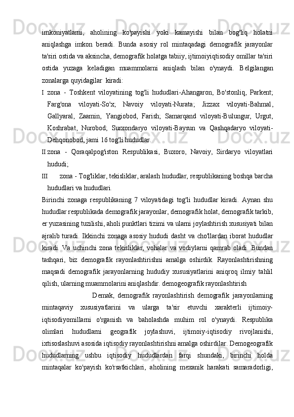 imkoniyatlarni,   aholining   ko'payishi   yoki   kamayishi   bilan   bog'liq   holatni
aniqlashga   imkon   beradi.   Bunda   asosiy   rol   mintaqadagi   demografik   jarayonlar
ta'siri ostida va aksincha, demografik holatga tabiiy, ijtimoiyiqtisodiy omillar ta'siri
ostida   yuzaga   keladigan   muammolarni   aniqlash   bilan   o'ynaydi.   Belgilangan
zonalarga quyidagilar    kiradi:  
I zona   -   Toshkent   viloyatining   tog ' li   hududlari - Ahangaron ,   Bo ' stonliq ,   Parkent ;
Farg ' ona   viloyati - So ' x ;   Navoiy   viloyati - Nurata ;   Jizzax   viloyati - Bahmal ,
Gallyaral ,   Zaamin ,   Yangiobod ,   Farish ;   Samarqand   viloyati - Bulungur ,   Urgut ,
Koshrabat ,   Nurobod ;   Surxondaryo   viloyati - Baysun   va   Qashqadaryo   viloyati -
Dehqonobod ,  jami  16  tog ' li   hududlar . 
II zona   -   Qoraqalpog'iston   Respublikasi,   Buxoro,   Navoiy,   Sirdaryo   viloyatlari
hududi; 
III zona - Tog'liklar, tekisliklar, aralash hududlar, respublikaning boshqa barcha
hududlari va hududlari. 
Birinchi   zonaga   respublikaning   7   viloyatidagi   tog'li   hududlar   kiradi.   Aynan   shu
hududlar respublikada demografik jarayonlar, demografik holat, demografik tarkib,
er yuzasining tuzilishi, aholi punktlari tizimi va ularni joylashtirish xususiyati bilan
ajralib turadi. Ikkinchi  zonaga asosiy  hududi  dasht  va cho'llardan iborat  hududlar
kiradi.   Va   uchinchi   zona   tekisliklar,   vohalar   va   vodiylarni   qamrab   oladi.   Bundan
tashqari,   biz   demografik   rayonlashtirishni   amalga   oshirdik.   Rayonlashtirishning
maqsadi   demografik   jarayonlarning   hududiy   xususiyatlarini   aniqroq   ilmiy   tahlil
qilish, ularning muammolarini aniqlashdir. demogeografik rayonlashtirish
                              Demak,   demografik   rayonlashtirish   demografik   jarayonlarning
mintaqaviy   xususiyatlarini   va   ularga   ta'sir   etuvchi   xarakterli   ijtimoiy-
iqtisodiyomillarni   o'rganish   va   baholashda   muhim   rol   o'ynaydi.   Respublika
olimlari   hududlarni   geografik   joylashuvi,   ijtimoiy-iqtisodiy   rivojlanishi,
ixtisoslashuvi asosida iqtisodiy rayonlashtirishni amalga oshirdilar. Demogeografik
hududlarning   ushbu   iqtisodiy   hududlardan   farqi   shundaki,   birinchi   holda
mintaqalar   ko'payish   ko'rsatkichlari,   aholining   mexanik   harakati   samaradorligi, 