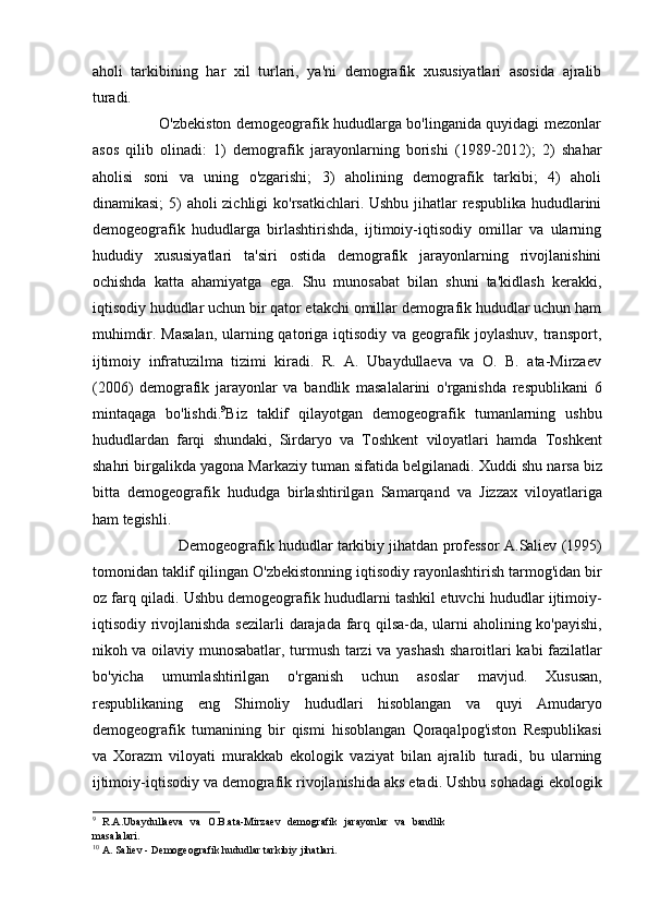 aholi   tarkibining   har   xil   turlari,   ya'ni   demografik   xususiyatlari   asosida   ajralib
turadi. 
                           O'zbekiston demogeografik hududlarga bo'linganida quyidagi mezonlar
asos   qilib   olinadi:   1)   demografik   jarayonlarning   borishi   (1989-2012);   2)   shahar
aholisi   soni   va   uning   o'zgarishi;   3)   aholining   demografik   tarkibi;   4)   aholi
dinamikasi;  5)  aholi zichligi  ko'rsatkichlari. Ushbu jihatlar  respublika hududlarini
demogeografik   hududlarga   birlashtirishda,   ijtimoiy-iqtisodiy   omillar   va   ularning
hududiy   xususiyatlari   ta'siri   ostida   demografik   jarayonlarning   rivojlanishini
ochishda   katta   ahamiyatga   ega.   Shu   munosabat   bilan   shuni   ta'kidlash   kerakki,
iqtisodiy hududlar uchun bir qator etakchi omillar demografik hududlar uchun ham
muhimdir. Masalan,  ularning qatoriga iqtisodiy va geografik joylashuv,  transport,
ijtimoiy   infratuzilma   tizimi   kiradi.   R.   A.   Ubaydullaeva   va   O.   B.   ata-Mirzaev
(2006)   demografik   jarayonlar   va   bandlik   masalalarini   o'rganishda   respublikani   6
mintaqaga   bo'lishdi. 9
Biz   taklif   qilayotgan   demogeografik   tumanlarning   ushbu
hududlardan   farqi   shundaki ,   Sirdaryo   va   Toshkent   viloyatlari   hamda   Toshkent
shahri   birgalikda   yagona   Markaziy   tuman   sifatida   belgilanadi .  Xuddi   shu   narsa   biz
bitta   demogeografik   hududga   birlashtirilgan   Samarqand   va   Jizzax   viloyatlariga
ham   tegishli . 
                      Demogeografik   hududlar   tarkibiy   jihatdan   professor   A . Saliev  (1995)
tomonidan   taklif   qilingan   O ' zbekistonning   iqtisodiy   rayonlashtirish   tarmog ' idan   bir
oz   farq   qiladi .  Ushbu   demogeografik   hududlarni   tashkil   etuvchi   hududlar   ijtimoiy -
iqtisodiy   rivojlanishda   sezilarli   darajada   farq   qilsa - da ,   ularni   aholining   ko ' payishi ,
nikoh   va   oilaviy   munosabatlar ,   turmush   tarzi   va   yashash   sharoitlari   kabi   fazilatlar
bo ' yicha   umumlashtirilgan   o ' rganish   uchun   asoslar   mavjud .   Xususan ,
respublikaning   eng   Shimoliy   hududlari   hisoblangan   va   quyi   Amudaryo
demogeografik   tumanining   bir   qismi   hisoblangan   Qoraqalpog ' iston   Respublikasi
va   Xorazm   viloyati   murakkab   ekologik   vaziyat   bilan   ajralib   turadi ,   bu   ularning
ijtimoiy - iqtisodiy   va   demografik   rivojlanishida   aks   etadi .  Ushbu   sohadagi   ekologik
9
  R.A.Ubaydullaeva   va   O.B.ata-Mirzaev   demografik   jarayonlar   va   bandlik
masalalari.
10
  A. Saliev - Demogeografik hududlar tarkibiy jihatlari.   