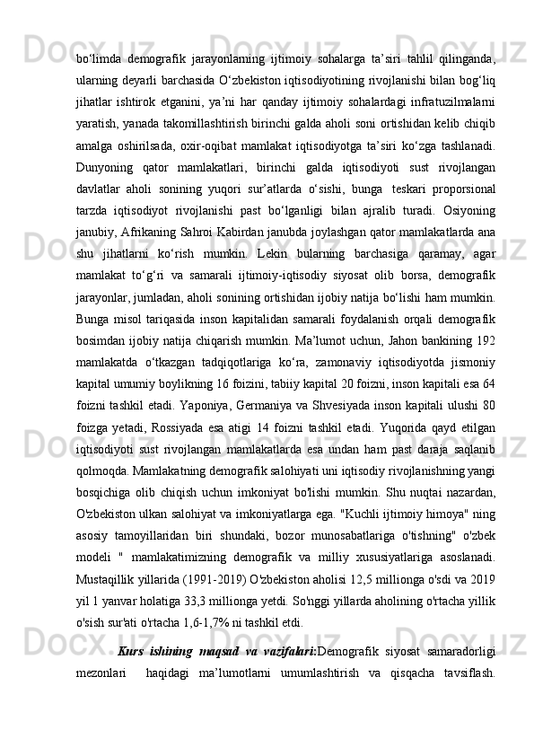 bo‘limda   demografik   jarayonlarning   ijtimoiy   sohalarga   ta’siri   tahlil   qilinganda,
ularning deyarli barchasida O‘zbekiston iqtisodiyotining rivojlanishi bilan bog‘liq
jihatlar   ishtirok   etganini,   ya’ni   har   qanday   ijtimoiy   sohalardagi   infratuzilmalarni
yaratish, yanada takomillashtirish birinchi galda aholi soni ortishidan kelib chiqib
amalga   oshirilsada,   oxir-oqibat   mamlakat   iqtisodiyotga   ta’siri   ko‘zga   tashlanadi.
Dunyoning   qator   mamlakatlari,   birinchi   galda   iqtisodiyoti   sust   rivojlangan
davlatlar   aholi   sonining   yuqori   sur’atlarda   o‘sishi,   bunga     teskari   proporsional
tarzda   iqtisodiyot   rivojlanishi   past   bo‘lganligi   bilan   ajralib   turadi.   Osiyoning
janubiy, Afrikaning Sahroi Kabirdan janubda joylashgan qator mamlakatlarda ana
shu   jihatlarni   ko‘rish   mumkin.   Lekin   bularning   barchasiga   qaramay,   agar
mamlakat   to‘g‘ri   va   samarali   ijtimoiy-iqtisodiy   siyosat   olib   borsa,   demografik
jarayonlar, jumladan, aholi sonining ortishidan ijobiy natija bo‘lishi ham mumkin.
Bunga   misol   tariqasida   inson   kapitalidan   samarali   foydalanish   orqali   demografik
bosimdan  ijobiy natija  chiqarish  mumkin.  Ma’lumot  uchun,  Jahon  bankining 192
mamlakatda   o‘tkazgan   tadqiqotlariga   ko‘ra,   zamonaviy   iqtisodiyotda   jismoniy
kapital umumiy boylikning 16 foizini, tabiiy kapital 20 foizni, inson kapitali esa 64
foizni   tashkil   etadi. Yaponiya,  Germaniya  va Shvesiyada   inson  kapitali  ulushi   80
foizga   yetadi,   Rossiyada   esa   atigi   14   foizni   tashkil   etadi.   Yuqorida   qayd   etilgan
iqtisodiyoti   sust   rivojlangan   mamlakatlarda   esa   undan   ham   past   daraja   saqlanib
qolmoqda. Mamlakatning demografik salohiyati uni iqtisodiy rivojlanishning yangi
bosqichiga   olib   chiqish   uchun   imkoniyat   bo'lishi   mumkin.   Shu   nuqtai   nazardan,
O'zbekiston ulkan salohiyat va imkoniyatlarga ega. "Kuchli ijtimoiy himoya" ning
asosiy   tamoyillaridan   biri   shundaki,   bozor   munosabatlariga   o'tishning"   o'zbek
modeli   "   mamlakatimizning   demografik   va   milliy   xususiyatlariga   asoslanadi.
Mustaqillik yillarida (1991-2019) O'zbekiston aholisi 12,5 millionga o'sdi va 2019
yil 1 yanvar holatiga 33,3 millionga yetdi. So'nggi yillarda aholining o'rtacha yillik
o'sish sur'ati o'rtacha 1,6-1,7% ni tashkil etdi.  
            Kurs   ishining   maqsad   va   vazifalari : Demografik   siyosat   samaradorligi
mezonlari     haqidagi   ma’lumotlarni   umumlashtirish   va   qisqacha   tavsiflash. 