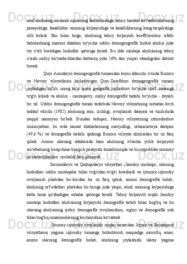 omil   aholining   mexanik   oqimining   faollashishiga ,  tabiiy   harakat   ko ' rsatkichlarining
pasayishiga ,   kasalliklar   sonining   ko ' payishiga   va   kasalliklarning   keng   tarqalishiga
olib   keladi .   Shu   bilan   birga ,   aholining   tabiiy   ko ' payish   koeffitsientini   sifatli
baholashning   maxsus   shkalasi   bo ' yicha   ushbu   demogeografik   hudud   aholisi   juda
tez   o ' sib   boradigan   hududlar   qatoriga   kiradi .   Bu   ikki   mintaqa   aholisining   tabiiy
o ' sishi   milliy   ko ' rsatkichlardan   kattaroq   yoki   16%   dan   yuqori   ekanligidan   dalolat
beradi . 
                Quyi - Amudaryo   demogeografik   tumanidan   keyin   ikkinchi   o ' rinda   Buxoro
va   Navoiy   viloyatlarini   birlashtirgan   Quyi - Zarafshon   demogeografik   tumani
joylashgan   bo ' lib ,   uning   ko ' p   qismi   geografik   joylashuvi   bo ' yicha   cho ' l   zonasiga
to ' g ' ri   keladi   va   aholisi   -   mintaqaviy ,   milliy   demografik   tarkibi   bo ' yicha   -   deyarli
bir   xil .   Ushbu   demogeografik   tuman   tarkibida   Navoiy   viloyatining   nisbatan   kech
tashkil   etilishi   (1982)   aholining   soni ,   zichligi ,   rivojlanish   darajasi   va   tuzilishida
yaqqol   namoyon   bo ' ladi .   Bundan   tashqari ,   Navoiy   viloyatining   ixtisoslashuv
xususiyatlari ,   bu   erda   sanoat   shaharlarining   mavjudligi ,   urbanizatsiya   darajasi
(49,6   %)   va   demografik   tarkibi   qadimgi   Buxoro   viloyati   aholisidan   bir   oz   farq
qiladi .   Ammo   ularning   ikkalasida   ham   aholining   o ' rtacha   yillik   ko ' payish
sur ' atlarining   bosqichma - bosqich   pasayishi   kuzatilmoqda   va   bu   respublika   umumiy
ko ' rsatkichlaridan    unchalik   farq   qilmaydi . 
                              Surxondaryo   va   Qashqadaryo   viloyatlari   ( Janubiy   mintaqa ),   ularning
hududlari   ushbu   mintaqalar   bilan   to ' g ' ridan - to ' g ' ri   kesishadi   va   ijtimoiy - iqtisodiy
rivojlanish   jihatidan   bir - biridan   bir   oz   farq   qiladi ,   ammo   demografik   holati ,
aholining   urf - odatlari   jihatidan   bir - biriga   juda   yaqin ,   aholi   sonining   ko ' payishiga
katta   hissa   qo ' shadigan   sohalar   qatoriga   kiradi .   Tabiiy   ko ' payish   orqali   Janubiy
mintaqa   hududlari   aholisining   ko ' payishi   demografik   tarkib   bilan   bog ' liq   va   bu
ularning   aholisining   ijobiy   demografik   rivojlanishini ,   sig ' im   va   demografik   yuk
bilan   bog ' liq   muammolarning   kuchayishini   ko ' rsatadi . 
                                Ijtimoiy - iqtisodiy   rivojlanish   nuqtai   nazaridan   Jizzax   va   Samarqand
viloyatlarini   yagona   iqtisodiy   tumanga   birlashtirish   maqsadga   muvofiq   emas ,
ammo   ularning   demografik   holati ,   aholining   joylashishi   ularni   yagona