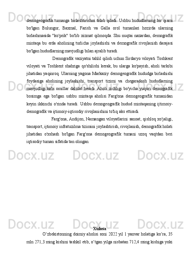 demogeografik   tumanga   birlashtirishni   talab   qiladi .   Ushbu   hududlarning   bir   qismi
bo ' lgan   Bulungur ,   Baxmal ,   Farish   va   Galla   orol   tumanlari   hozirda   ularning
birlashmasida   " ko ' prik "   bo ' lib   xizmat   qilmoqda .   Shu   nuqtai   nazardan ,   demografik
mintaqa   bu   erda   aholining   turlicha   joylashishi   va   demografik   rivojlanish   darajasi
bo ' lgan   hududlarning   mavjudligi   bilan   ajralib   turadi . 
                       Demografik   vaziyatni   tahlil   qilish   uchun   Sirdaryo   viloyati   Toshkent
viloyati   va   Toshkent   shahriga   qo ' shilishi   kerak ,   bu   ularga   ko ' payish ,   aholi   tarkibi
jihatidan   yaqinroq .   Ularning yagona Markaziy demogeografik hududga birlashishi
foydasiga   aholining   joylashishi,   transport   tizimi   va   chegaradosh   hududlarning
mavjudligi  kabi  omillar  dalolat  beradi. Aholi  zichligi  bo'yicha yuqori  demografik
bosimga   ega   bo'lgan   ushbu   mintaqa   aholisi   Farg'ona   demogeografik   tumanidan
keyin   ikkinchi   o'rinda   turadi.   Ushbu   demogeografik   hudud   mintaqaning   ijtimoiy-
demografik va ijtimoiy-iqtisodiy rivojlanishini to'liq aks ettiradi. 
                                 Farg'ona, Andijon, Namangan viloyatlarini sanoat, qishloq xo'jaligi,
transport, ijtimoiy infratuzilma tizimini joylashtirish, rivojlanish, demografik holati
jihatidan   o'xshash   bo'lgan   Farg'ona   demogeografik   tumani   uzoq   vaqtdan   beri
iqtisodiy tuman sifatida tan olingan. 
Xulosa
                  O‘zbekistonning doimiy aholisi soni 2022 yil 1 yanvar holatiga ko‘ra, 35
mln 271,3 ming kishini tashkil etib, o‘tgan yilga nisbatan 712,4 ming kishiga yoki 