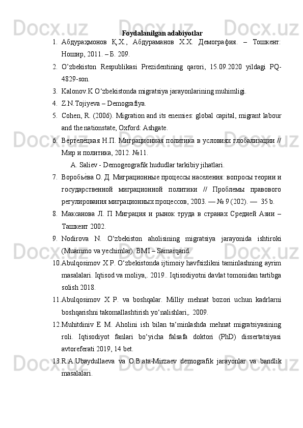 Foydalanilgan adabiyotlar
1. Абдураҳмонов   Қ.Х.,   Абдураманов   Х.Х.   Демография.   –   Тошкент:
Ношир, 2011. – Б. 209. 
2. O’zbekiston   Respublikasi   Prezidentining   qarori,   15.09.2020   yildagi   PQ-
4829-son. 
3. Kalonov.K O‘zbekistonda migratsiya jarayonlarining muhimligi. 
4. Z.N.Tojiyeva – Demografiya. 
5. Cohen, R. (2006). Migration and its enemies: global capital, migrant labour
and the nationstate, Oxford: Ashgate. 
6. Вертелецкая  Н.П. Миграционная  политика  в условиях глобализаци  //
Мир и политика, 2012. №11. 
A. Saliev - Demogeografik hududlar tarkibiy jihatlari. 
7. Воробьеyва О. Д. Миграционные процессы населения: вопросы теори и
государственной   миграционной   политики   //   Проблемы   правового
регулирования миграционных процессов, 2003. — № 9 (202). —  35 b. 
8. Максанова   Л.   П   Миграция   и   рынок   труда   в   странах   Средней   Ази   –
Ташкент 2002. 
9. Nodirova   N.   O‘zbekiston   aholisining   migratsiya   jarayonida   ishtiroki
(Muammo va yechimlar).  BMI – Samarqand. 
10. Abulqosimov X P. O‘zbekistonda ijtimoiy havfsizlikni taminlashning ayrim
masalalari. Iqtisod va moliya,. 2019.. Iqtisodiyotni davlat tomonidan tartibga
solish 2018. 
11. Abulqosimov   X   P.   va   boshqalar.   Milliy   mehnat   bozori   uchun   kadrlarni
boshqarishni takomallashtirish yo‘nalishlari,.  2009. 
12. Muhitdiniv   E   M.   Aholini   ish   bilan   ta‘minlashda   mehnat   migratsiyasining
roli.   Iqtisodiyot   fanlari   bo‘yicha   falsafa   doktori   (PhD)   dissertatsiyasi
avtoreferati 2019, 14 bet. 
13. R.A.Ubaydullaeva   va   O.B.ata-Mirzaev   demografik   jarayonlar   va   bandlik
masalalari.