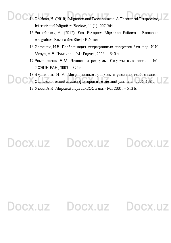 14. De Haas, H. (2010). Migration and Development: A Theoretical Perspective,
International Migration Review, 44 (1): 227-264. 
15. Porumbescu,   A.   (2012).   East   European   Migration   Patterns   –   Romanian
emigration.  Revista des Stiinţe Politice. 
16. Ивахнюк,   И.В.   Глобализация   миграционных   процессов   /   гл.   ред.   И.И.
Мазур, А.Н. Чумаков. – М.: Радуга, 2006. – 340 b.  
17. Римашевская   Н.М.   Человек   и   реформы:   Секреты   выживания.   -   М.:
ИСЭПН РАН, 2003. - 392 с.  
18. Вершинина   И.   А.   Миграционные   процессы   в   условиях   глобализаци:
Социологический анализ факторов и тенденций развития, 2006. 138 b.  
19. Уткин А.И. Мировой порядок XXI века. - М., 2001. – 513 b.   