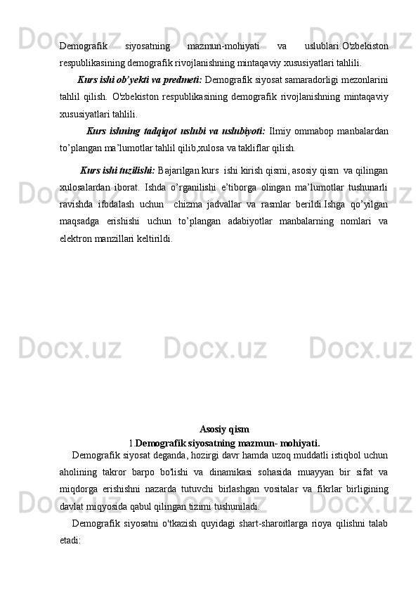 Demografik   siyosatning   mazmun-mohiyati   va   uslublari. O'zbekiston
respublikasining demografik   rivojlanishning mintaqaviy xususiyatlari tahlili.
       Kurs ishi ob’yekti va predmeti:  Demografik siyosat samaradorligi mezonlarini
tahlil   qilish.   O'zbekiston   respublikasining   demografik   rivojlanishning   mintaqaviy
xususiyatlari tahlili.
              Kurs   ishning   tadqiqot   uslubi   va   uslubiyoti:   Ilmiy   ommabop   manbalardan
to’plangan ma’lumotlar tahlil qilib,xulosa va takliflar qilish.
        Kurs ishi tuzilishi:  Bajarilgan kurs  ishi kirish qismi, asosiy qism  va qilingan
xulosalardan   iborat.   Ishda   o’rganilishi   e’tiborga   olingan   ma’lumotlar   tushunarli
ravishda   ifodalash   uchun     chizma   jadvallar   va   rasmlar   berildi.Ishga   qo’yilgan
maqsadga   erishishi   uchun   to’plangan   adabiyotlar   manbalarning   nomlari   va
elektron manzillari keltirildi. 
Asosiy qism
1. Demografik siyosatning mazmun- mohiyati.
Demografik siyosat deganda, hozirgi davr hamda uzoq muddatli istiqbol uchun
aholining   takror   barpo   bo'lishi   va   dinamikasi   sohasida   muayyan   bir   sifat   va
miqdorga   erishishni   nazarda   tutuvchi   birlashgan   vositalar   va   fikrlar   birligining
davlat miqyosida qabul qilingan tizimi tushuniladi. 
Demografik   siyosatni   o'tkazish   quyidagi   shart-sharoitlarga   rioya   qilishni   talab
etadi: