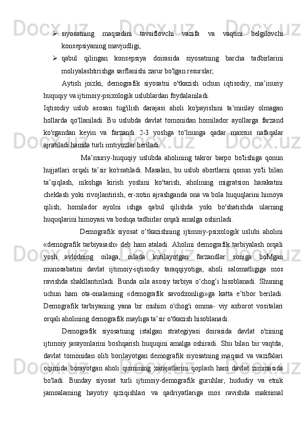  siyosatning   maqsadini   tavsiflovchi   vazifa   va   vaqtini   belgilovchi
konsepsiyaning mavjudligi; 
 qabul   qilingan   konsepsiya   doirasida   siyosatning   barcha   tadbirlarini
moliyalashtirishga sarflanishi zarur bo'lgan resurslar; 
Aytish   joizki,   demografik   siyosatni   o'tkazish   uchun   iqtisodiy,   ma’inuriy
huquqiy va ijtimoiy-psixologik uslublardan foydalaniladi. 
Iqtisodiy   uslub   asosan   tug'ilish   darajasi   aholi   ko'payishini   ta’minlay   olmagan
hollarda   qo'llaniladi.   Bu   uslubda   davlat   tomonidan   homilador   ayollarga   farzand
ko'rgandan   keyin   va   farzandi   2-3   yoshga   to‘lnunga   qadar   maxsus   nafaqalar
ajratiladi hamda turli imtiyozlar beriladi. 
                        Ma’muriy-huquqiy   uslubda   aholining   takror   barpo   bo'lishiga   qonun
hujjatlari   orqali   ta’sir   ko'rsatiladi.   Masalan,   bu   uslub   abortlarni   qonun   yo'li   bilan
ta’qiqlash,   nikohga   kirish   yoshini   ko'tarish,   aholining   migratsion   harakatini
cheklash yoki rivojlantirish, er-xotin ajrashganda ona va bola huquqlarini himoya
qilish,   homilador   ayolni   ishga   qabul   qilishda   yoki   bo'shatishda   ularning
huquqlarini himoyasi va boshqa tadbirlar orqali amalga oshiriladi. 
                      Demografik   siyosat   o‘tkazishning   ijtimoiy-psixologik   uslubi   aholini
«demografik   tarbiyaiash»   deb   ham   ataladi.   Aholini   demografik   tarbiyalash   orqali
yosh   avlodning   oilaga,   oilada   kutilayotgan   farzandlar   soniga   boMgan
munosabatini   davlat   ijtimoiy-iqtisodiy   taraqqiyotiga,   aholi   salomatligiga   mos
ravishda  shakllantiriladi. Bunda  oila asosiy  tarbiya  o‘chog‘i  hisoblanadi. Shuning
uchun   ham   ota-onalarning   «demografik   savodxonligi»ga   katta   e’tibor   beriladi.
Demografik   tarbiyaning   yana   bir   muhim   o'chog'i   omma-   viy   axborot   vositalari
orqali aholining demografik mayliga ta’sir o'tkazish hisoblanadi. 
Demografik   siyosatning   istalgan   strategiyasi   doirasida   davlat   o'zining
ijtimoiy   jarayonlarini   boshqarish   huquqini   amalga   oshiradi.   Shu   bilan   bir   vaqtda,
davlat   tomonidan   olib   borilayotgan   demografik   siyosatning   maqsad   va   vazifalari
oqimida   borayotgan   aholi   qismining   xarajatlarini   qoplash   ham   davlat   zimmasida
bo'ladi.   Bunday   siyosat   turli   ijtimoiy-demografik   guruhlar,   hududiy   va   etnik
jamoalaming   hayotiy   qiziqishlari   va   qadriyatlariga   mos   ravishda   maksimal