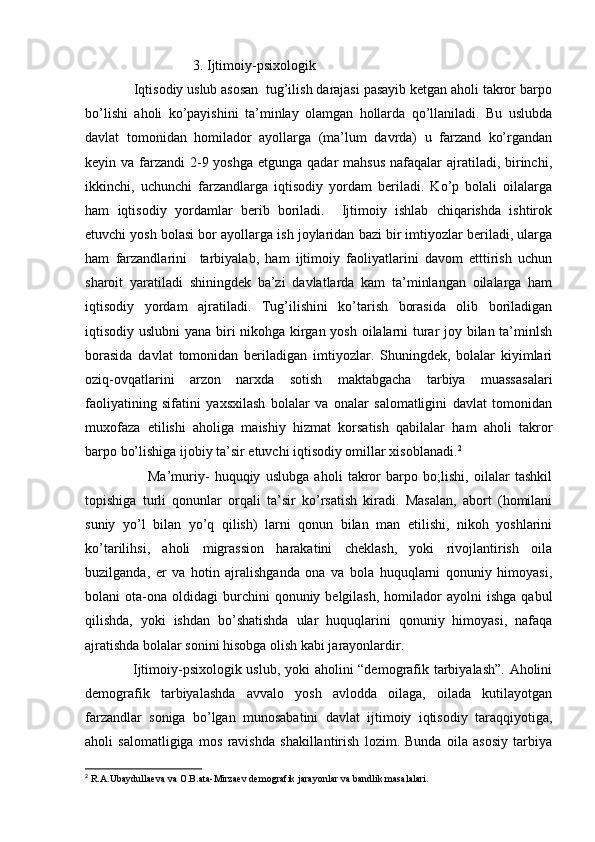 3. Ijtimoiy-psixologik   
             Iqtisodiy uslub asosan  tug’ilish darajasi pasayib ketgan aholi takror barpo
bo’lishi   aholi   ko’payishini   ta’minlay   olamgan   hollarda   qo’llaniladi.   Bu   uslubda
davlat   tomonidan   homilador   ayollarga   (ma’lum   davrda)   u   farzand   ko’rgandan
keyin va farzandi  2-9 yoshga  etgunga qadar  mahsus  nafaqalar  ajratiladi,  birinchi,
ikkinchi,   uchunchi   farzandlarga   iqtisodiy   yordam   beriladi.   Ko’p   bolali   oilalarga
ham   iqtisodiy   yordamlar   berib   boriladi.     Ijtimoiy   ishlab   chiqarishda   ishtirok
etuvchi yosh bolasi bor ayollarga ish joylaridan bazi bir imtiyozlar beriladi, ularga
ham   farzandlarini     tarbiyalab,   ham   ijtimoiy   faoliyatlarini   davom   etttirish   uchun
sharoit   yaratiladi   shiningdek   ba’zi   davlatlarda   kam   ta’minlangan   oilalarga   ham
iqtisodiy   yordam   ajratiladi.   Tug’ilishini   ko’tarish   borasida   olib   boriladigan
iqtisodiy uslubni  yana biri nikohga kirgan yosh oilalarni turar joy bilan ta’minlsh
borasida   davlat   tomonidan   beriladigan   imtiyozlar.   Shuningdek,   bolalar   kiyimlari
oziq-ovqatlarini   arzon   narxda   sotish   maktabgacha   tarbiya   muassasalari
faoliyatining   sifatini   yaxsxilash   bolalar   va   onalar   salomatligini   davlat   tomonidan
muxofaza   etilishi   aholiga   maishiy   hizmat   korsatish   qabilalar   ham   aholi   takror
barpo bo’lishiga ijobiy ta’sir etuvchi iqtisodiy omillar xisoblanadi. 2
 
                        Ma’muriy-   huquqiy   uslubga   aholi   takror   barpo   bo;lishi,   oilalar   tashkil
topishiga   turli   qonunlar   orqali   ta’sir   ko’rsatish   kiradi.   Masalan,   abort   (homilani
suniy   yo’l   bilan   yo’q   qilish)   larni   qonun   bilan   man   etilishi,   nikoh   yoshlarini
ko’tarilihsi,   aholi   migrassion   harakatini   cheklash,   yoki   rivojlantirish   oila
buzilganda,   er   va   hotin   ajralishganda   ona   va   bola   huquqlarni   qonuniy   himoyasi,
bolani   ota-ona   oldidagi   burchini  qonuniy  belgilash,   homilador  ayolni  ishga   qabul
qilishda,   yoki   ishdan   bo’shatishda   ular   huquqlarini   qonuniy   himoyasi,   nafaqa
ajratishda bolalar sonini hisobga olish kabi jarayonlardir. 
                    Ijtimoiy-psixologik uslub, yoki aholini “demografik tarbiyalash”. Aholini
demografik   tarbiyalashda   avvalo   yosh   avlodda   oilaga,   oilada   kutilayotgan
farzandlar   soniga   bo’lgan   munosabatini   davlat   ijtimoiy   iqtisodiy   taraqqiyotiga,
aholi   salomatligiga   mos   ravishda   shakillantirish   lozim.   Bunda   oila   asosiy   tarbiya
2
 R.A.Ubaydullaeva va O.B.ata-Mirzaev demografik jarayonlar va bandlik masalalari.  