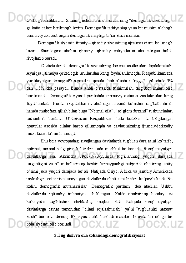 O’chog’i xisoblanadi. Shuning uchun ham ota-onalarning “demografik savodliligi”
ga katta etibor berilmog’i iozim. Demografik tarbiyaning yana bir muhim o’chog’i
ommaviy axborot orqali demografik mayliga ta’sir etish mumkin. 
          Demografik siyosat ijtimoiy –iqtisodiy siyosatning ajralmas qismi bo’lmog’i
lozim.   Shundagina   aholini   ijtimoiy   iqtisodiy   ehtiyojlarini   aks   ettirgan   holda
rivojlanib boradi. 
              O’zbekistonda   demografik   siyosatning   barcha   usullaridan   foydalaniladi.
Ayniqsa ijtimoiya-psixologik usullaridan keng foydalanilmoqda. Respublikamizda
yuritilayotgan demografik siyosat natijasida aholi o’sishi so’nggi 20 yil ichida 3%
dan   1,5%   cha   pasaydi.   Bunda   aholi   o’rtasida   tushintirish,   targ’ibot   ishlari   olib
borilmoqda.   Demografik   siyosat   yuritishda   ommaviy   axborto   vositalaridan   keng
foydalaniladi.   Bunda   respublikamiz   aholisiga   farzand   ko’rishni   rag’batlantirish
hamda muhofaza qilish bilan birga “Normal oila”, “so’glom farzand” tushunchalari
tushuntirib   boriladi.   O’zbekiston   Respublikasi   “oila   kodeksi”   da   belgilangan
qonunlar   asosida   oilalar   barpo   qilinmoqda   va   davlatimizning   ijtimoiy-iqtisodiy
muxofazasi ta’minlanmoqda. 
                   Shu bois yevropadagi rivojlangan davlatlarda tug’ilish darajasini ko’tarib,
optimal,   normal   xolgagina   keltirishni   juda   mushkul   bo’lmoqda.   Rivojlanayotgan
davlatlarga   esa.   Aksincha   1960-1990-yillarda   tug’ilishning   yuqori   darajada
turganligini   va   o’lim   hollarining   keskin   kamayganligi   natijasida   aholining   tabiiy
o’sishi  juda yuqori darajada bo’ldi. Natijada Osiyo, Afrika va janubiy Amerikada
joylashgan qator  rivojlanayotgan davlatlarda aholi soni  birdan ko’payib ketdi. Bu
xolini   demografik   mutahassislar   “Demografik   portlash”   deb   atadilar.   Ushbu
davlatlarda   iqtisodiy   imkoniyati   cheklangan.   Xolda   aholisining   bunday   tez
ko’payishi   tug’lilishini   cheklashga   majbur   etdi.   Natijada   rivojlanayotgan
davlatlarga   davlat   tomonidan   “oilani   rejalashtirishi”   ya’ni   “tug’ilishini   nazorat
etish”   borasida   demografik   siyosat   olib   boriladi   masalan,   hitoyda   bir   oilaga   bir
bola siyosati olib boriladi.
3.Tug‘ilish va oila sohasidagi demografik siyosat 