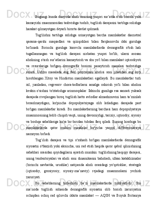 Bugungi kunda dunyoda aholi sonining yuqori sur’atda o'sib borishi yoki
kamayishi muammosidan tashvishga tushib, tug'ilish darajasini tartibga solishga
harakat qilmayotgan deyarli birorta davlat qolmadi. 
Tug'ilishni   tartibga   solishga   urinayotgan   barcha   mamlakatlar   diametral
qarama-qarshi   maqsadlari   va   qiziqishlari   bilan   farqlanuvchi   ikki   guruhga
bo'linadi.   Birinchi   guruhga   kimvchi   mamlakatlarda   demografik   o'tish   hali
tugallanmagan   va   tug'ilish   darajasi   nisbatan   yuqori   bo'lib,   ularni   asosan
aholining o'sish sur’atlarini kamaytirish va shu yo'l bilan mamlakat iqtisodiyoti
va   resurslariga   bo'lgan   demografik   bosimii   pasaytirish   masalasi   tashvishga
soladi.   Ushbu   masalada   eng   faol   pozitsiyani   aholisi   soni   jihatidan   eng   ko'p
hisoblangan   Xitoy   va   Hindiston   mamlakatlari   egallaydi.   Bu   mamlakatlar   turli
xil,   jumladan,   regressiv   chora-tadbirlarni   amalga   oshirish   yo'li   bilan   aholini
keskin o'sishini to'xtatishga urinmoqdalar. Ikkinchi gunihga esa sanoati yuksak
darajada rivojlangan biroq tug'ilish hatto avlodlar almashinuvini ham ta’minlab
beraolmaydigan,   ko'pincha   depopulyatsiyaga   olib   keladigan   darajada   past
bo'lgan   mamlakatlar   kiradi.   Bu   mamlakatlarning   barchasi   ham   depopulyatsiya
muammosining kelib chiqish vaqti, uning davomiyligi, tarixiy, iqtisodiy, siyosiy
va boshqa sabablariga ko'ra bir-biridan tubdan farq qiladi. Buning hisobiga bu
mamlakatlarda   qator   muhim   masalalar   bo'yicha   yaqqol   differentsiatsiya
namoyon bo'ladi. 
Tug‘ilish   darajasi   va   tipi   o'xshash   bo'lgan   mamlakatlarda   demografik
siyosatni o'tkazish yoki aksincha, uni rad etish haqida qaror qabul qilinishining
sabablari orasidan quyidagilarni ajratish mumkin: tug'ilishning haqiqiy darajasi,
uning tendentsiyalari  va aholi  soni  dinamikasini  baholash, ulkan kataklizmalar
(birinchi   navbatda,   urushlar)   natijasida   aholi   orasidagi   yo'qotishlar,   strategik
(iqtisodiy,   geosiyosiy,   siyosiy-ma’naviy)   rejadagi   muammolarni   yechish
zaruriyati. 
Bu   sabablarning   birlashishi   ba’zi   mamlakatlarda   ziddiyatlidir.   Shu
ma’noda   tug'ilish   sohasida   demografik   siyosatni   olib   borish   zaruriyatini
ochiqdan   ochiq   rad   qiluvchi   ikkita   mamlakat   —   AQSH   va   Buyuk   Britaniya 