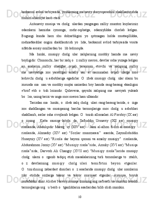 barkamol avlod tarbiyasida, yoshlarning ma'naviy dunyoqarashini shakllantirishda
muhim ahamiyat kasb etadi. 
An'anaviy   musiqa   va   cholg ulardan   yangragan   milliy   mumtoz   kuylarimiz
odamlarni   hamisha   iymonga,   mehr-oqibatga,   odamiylikka   chorlab   kelgan.
Bugungi   kun da   ham   shu   dolzarbligini   yo qotmagan   holda   mustaqillikka,	

mehnatkashlar   ongini   shakllantirish   yo lida,   barkamol   avlod   tarbiyasida   vosita	

sifatida asosiy omillardan bo lib kelmoqda.	

Ma lumki,   musiqiy   cholg ular   xalqlarning   moddiy   hamda   ma naviy	
  
boyligidir. Chunonchi, har bir xalq o z milliy merosi, davrlar osha yuzaga kelgan	

an analarini   milliy   ohanglar   orqali   tarannum   etuvchi   va   xalqning   milliy	

ma naviyatiga   xos   yaratilgan   amaliy   san at   namunalari   orqali   ularga   mos
 
keluvchi   cholg u   asboblariga   egadirlar.   O zbek   musiqiy   cholg ular   olami   bu	
  
xususda   ma nan   va   moddiy   nuqtai   nazardan   boy   hamda   rang-barang   ekanligini	

e'tirof   etib   o tish   lozimdir.   Qolaversa,   qaysiki   xalqning   ma naviyati   yuksak
 
bo lsa, uning tarixi va unga mos merosi ham ulkandir.	

Tarixdan  ma lumki,  o zbek  xalq cholg ulari   rang-barang tarzda,  o ziga	
   
xos   shakllangan   va   musiqaning   barcha   tarmoqlariga   mos   cholg u   asboblari	

shakllanib, asrlar osha rivojlanib kelgan. O tmish allomalari Al-Forobiy (IX asr)	

o zining   Katta   musiqa   kitobi da,   Safiuddin   Urmaviy   (XII   asr)   musiqiy	
  
risolasida,   Abdulqodir   Marog iy   (XIV   asr)   Jami   al-alhon   fi-ilm   al-musiqiy	
  
risolasida,   Ahmadiy   (XIV   asr)   S o zlar   munozarasi   asarida,   Zaynullobiddin	
 
Husayniy   (XV   asr)   R i s ola   dar   bayoni   qonuni   va   amaliy   musiqiy   risolasida,	
 
Abdurahmon Jomiy (XV asr)  M u s iqiy  risola s i da,  Amuliy (XVI asr)  M u s iqa	
  
risola s i da,   Darvesh   Ali   Changiy   (XVII   asr)   M u s iqiy   risola l arida   musiqiy	
  
cholg ularni   o rganib   tadqiq   etish   masalalarining   turli   tomonlariga   to xtalib,
  
o z   davrlarining  	
 m u si qi y   ch ol g ul ar i   t a sn i f ot i n i   b ay on   et ga nl ar .	
O t m i s hn i n g  	
 zabardast   shoirlari   o z   asarlarida   musiqiy   cholg ular   nomlarini	 
zikr   etishda   sozlarga   takror   va   takror   murojaat   etganlar.   Ayniqsa,   buyuk
mutafakkir shoir Alisher Navoiy musiqa ilmining eng nafosatli va mumtoz kerakli
tarmoqlariga urg u berib o tganliklarini asarlaridan bilib olish mumkin. 	
 
10 