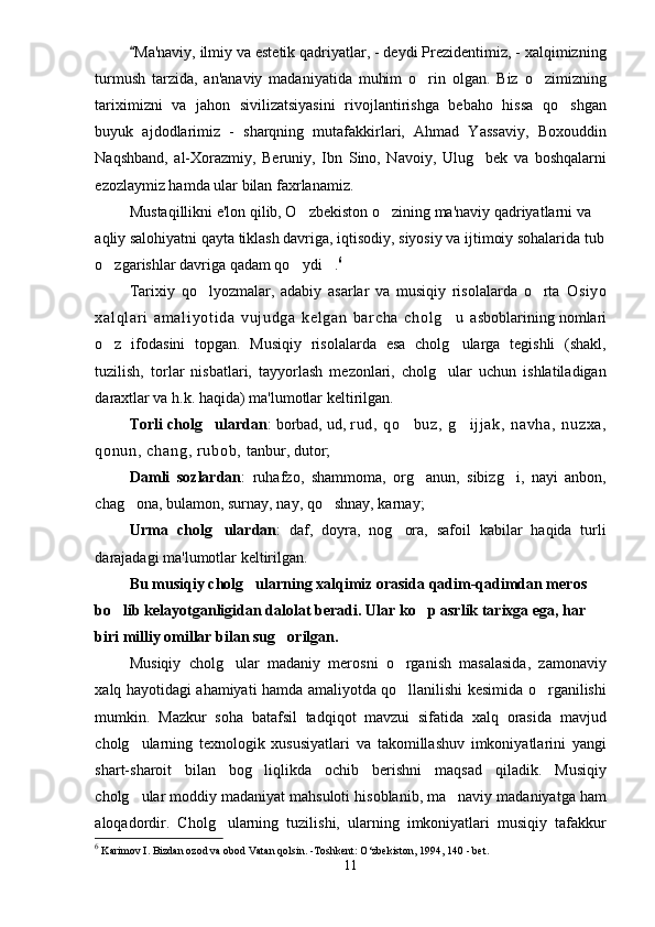 Ma'naviy, ilmiy va estetik qadriyatlar, - deydi Prezidentimiz, - xalqimizning
turmush   tarzida,   an'anaviy   madaniyatida   muhim   o rin   olgan.   Biz   o zimizning	
 
tariximizni   va   jahon   sivilizatsiyasini   rivojlantirishga   bebaho   hissa   qo shgan	

buyuk   ajdodlarimiz   -   sharqning   mutafakkirlari,   Ahmad   Yassaviy,   Boxouddin
Naqshband,   al-Xorazmiy,   Beruniy,   Ibn   Sino,   Navoiy,   Ulug bek   va   boshqalarni	

ezozlaymiz hamda ular bilan faxrlanamiz.
Mustaqillikni e'lon qilib, O zbekiston o zining ma'naviy qadriyatlarni va 	
 
aqliy salohiyatni qayta tiklash davriga, iqtisodiy, siyosiy va ijtimoiy sohalarida tub
o zgarishlar davriga qadam qo ydi .	
   6
Tarixiy   qo lyozmalar,   adabiy   asarlar   va   musiqiy   risolalarda   o rta  	
  Os i y o
xa l q l a r i   a m a l i yo t i da   v uj u dg a   ke l g an   ba r c ha   ch ol g u  	
 asboblarining nomlari
o z   ifodasini   topgan.   Musiqiy   risolalarda   esa   cholg ularga   tegishli   (shakl,	
 
tuzilish,   torlar   nisbatlari,   tayyorlash   mezonlari,   cholg ular   uchun   ishlatiladigan	

daraxtlar va h.k. haqida) ma'lumotlar keltirilgan. 
Torli cholg ulardan	
 : borbad, ud,  r ud ,   q o bu z,   g i j j a k,   na vh a,   n uz xa ,	 
qo nu n,  c ha ng ,  r u bo b,   tanbur, dutor; 
Damli   sozlardan :   ruhafzo,   shammoma,   org anun,   sibizg i,   nayi   anbon,	
 
chag ona, bulamon, surnay, nay, qo shnay, karnay; 	
 
Urma   cholg ulardan	
 :   daf,   doyra,   nog ora,   safoil   kabilar   haqida   turli	
darajadagi ma'lumotlar keltirilgan.
Bu musiqiy cholg ularning xalqimiz orasida qadim-qadimdan meros	
  
bo lib kelayotganligidan dalolat beradi	
 . Ular ko p asrlik tarixga ega, har 	
biri milliy omillar bilan sug orilgan.	

Musiqiy   cholg ular   madaniy   merosni   o rganish   masalasida,   zamonaviy	
 
xalq hayotidagi ahamiyati hamda amaliyotda qo llanilishi kesimida o rganilishi	
 
mumkin.   Mazkur   soha   batafsil   tadqiqot   mavzui   sifatida   xalq   orasida   mavjud
cholg ularning   texnologik   xususiyatlari   va   takomillashuv   imkoniyatlarini   yangi	

shart-sharoit   bilan   bog liqlikda   ochib   berishni   maqsad   qiladik.   Musiqiy	

cholg ular moddiy madaniyat mahsuloti hisoblanib, ma naviy madaniyatga ham	
 
aloqadordir.   Cholg ularning   tuzilishi,   ularning   imkoniyatlari   musiqiy   tafakkur	

6
 Karimov I. Bizdan ozod va obod Vatan qolsin. -Toshkent: O‘zbekiston, 1994, 140 - bet. 
11 