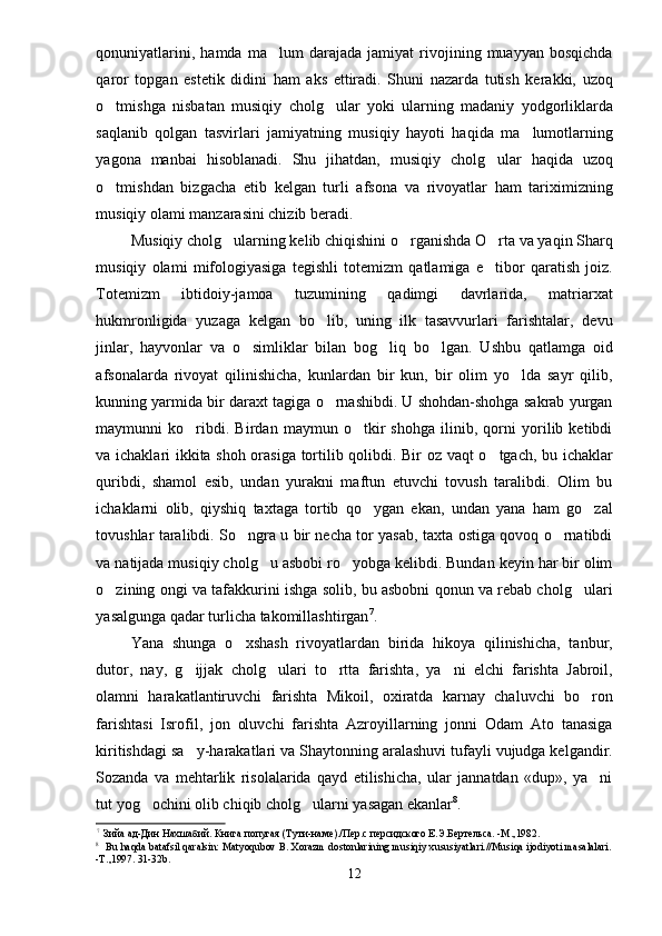 qonuniyatlarini,   hamda   ma lum   darajada   jamiyat   rivojining   muayyan   bosqichda
qaror   topgan   estetik   didini   ham   aks   ettiradi.   Shuni   nazarda   tutish   kerakki,   uzoq
o tmishga   nisbatan   musiqiy   cholg ular   yoki   ularning   madaniy   yodgorliklarda	
 
saqlanib   qolgan   tasvirlari   jamiyatning   musiqiy   hayoti   haqida   ma lumotlarning	

yagona   manbai   hisoblanadi.   Shu   jihatdan,   musiqiy   cholg ular   haqida   uzoq	

o tmishdan   bizgacha   etib   kelgan   turli   afsona   va   rivoyatlar   ham   tariximizning	

musiqiy olami manzarasini chizib beradi.
Musiqiy cholg ularning kelib chiqishini o rganishda O rta va yaqin Sharq	
  
musiqiy   olami   mifologiyasiga   tegishli   totemizm   qatlamiga   e tibor   qaratish   joiz.	

Totemizm   ibtidoiy-jamoa   tuzumining   qadimgi   davrlarida,   matriarxat
hukmronligida   yuzaga   kelgan   bo lib,   uning   ilk   tasavvurlari   farishtalar,   devu	

jinlar,   hayvonlar   va   o simliklar   bilan   bog liq   bo lgan.   Ushbu   qatlamga   oid	
  
afsonalarda   rivoyat   qilinishicha,   kunlardan   bir   kun,   bir   olim   yo lda   sayr   qilib,	

kunning yarmida bir daraxt tagiga o rnashibdi. U shohdan-shohga sakrab yurgan	

maymunni   ko ribdi.   Birdan   maymun   o tkir   shohga   ilinib,   qorni   yorilib   ketibdi	
 
va ichaklari ikkita shoh orasiga tortilib qolibdi. Bir oz vaqt o tgach, bu ichaklar	

quribdi,   shamol   esib,   undan   yurakni   maftun   etuvchi   tovush   taralibdi.   Olim   bu
ichaklarni   olib,   qiyshiq   taxtaga   tortib   qo ygan   ekan,   undan   yana   ham   go zal	
 
tovushlar taralibdi. So ngra u bir necha tor yasab, taxta ostiga qovoq o rnatibdi	
 
va natijada musiqiy cholg u asbobi ro yobga kelibdi. Bundan keyin har bir olim	
 
o zining ongi va tafakkurini ishga solib, bu asbobni qonun va rebab cholg ulari	
 
yasalgunga qadar turlicha takomillashtirgan 7
.
Yana   shunga   o xshash   rivoyatlardan   birida   hikoya   qilinishicha,   tanbur,	

dutor,   nay,   g ijjak   cholg ulari   to rtta   farishta,   ya ni   elchi   farishta   Jabroil,	
   
olamni   harakatlantiruvchi   farishta   Mikoil,   oxiratda   karnay   chaluvchi   bo ron	

farishtasi   Isrofil,   jon   oluvchi   farishta   Azroyillarning   jonni   Odam   Ato   tanasiga
kiritishdagi sa y-harakatlari va Shaytonning aralashuvi tufayli vujudga kelgandir.	

Sozanda   va   mehtarlik   risolalarida   qayd   etilishicha,   ular   jannatdan   «dup»,   ya ni	

tut yog ochini olib chiqib cholg ularni yasagan ekanlar	
  8
.
7
Зийа ад-Дин Нахшабий. Книга попугая (Тути-наме)./Пер.с персидского Е.Э.Бертельса. -М.,1982.
8
Bu haqda batafsil qaralsin: Matyoqubov B. Xorazm dostonlarining musiqiy xususiyatlari.//Musiqa ijodiyoti masalalari.
-T.,1997. 31-32b.
12 