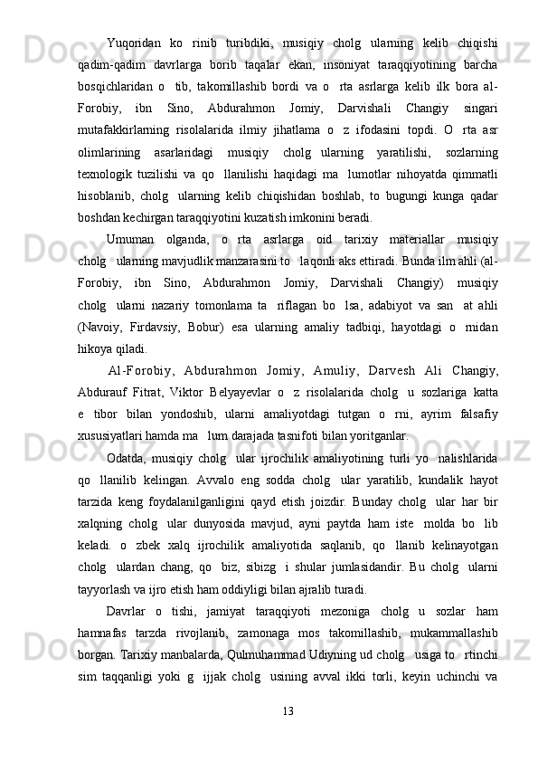 Yuqoridan   ko rinib   turibdiki,   musiqiy   cholg ularning   kelib   chiqishi 
qadim-qadim   davrlarga   borib   taqalar   ekan,   insoniyat   taraqqiyotining   barcha
bosqichlaridan   o tib,   takomillashib   bordi   va   o rta   asrlarga   kelib   ilk   bora   al-	
 
Forobiy,   ibn   Sino,   Abdurahmon   Jomiy,   Darvishali   Changiy   singari
mutafakkirlarning   risolalarida   ilmiy   jihatlama   o z   ifodasini   topdi.   O rta   asr	
 
olimlarining   asarlaridagi   musiqiy   cholg ularning   yaratilishi,   sozlarning	

texnologik   tuzilishi   va   qo llanilishi   haqidagi   ma lumotlar   nihoyatda   qimmatli	
 
hisoblanib,   cholg ularning   kelib   chiqishidan   boshlab,   to   bugungi   kunga   qadar	

boshdan kechirgan taraqqiyotini kuzatish imkonini beradi.
Umuman   olganda,   o rta   asrlarga   oid   tarixiy   materiallar   musiqiy	

cholg ularning mavjudlik manzarasini to laqonli aks ettiradi. 	
  Bunda ilm ahli (al-
Forobiy,   ibn   Sino,   Abdurahmon   Jomiy,   Darvishali   Changiy)   musiqiy
cholg ularni   nazariy   tomonlama   ta riflagan   bo lsa,   adabiyot   va   san at   ahli
   
(Navoiy,   Firdavsiy,   Bobur)   esa   ularning   amaliy   tadbiqi,   hayotdagi   o rnidan	

hikoya qiladi.
Al - For ob i y ,   A bd ur a hm on   Jo m i y,   A m u l i y,   Dar ve sh   Al i   Changiy,
Abdurauf   Fitrat,   Viktor   Belyayevlar   o z   risolalarida   cholg u   sozlariga   katta	
 
e tibor   bilan   yondoshib,   ularni   amaliyotdagi   tutgan   o rni,   ayrim   falsafiy	
 
xususiyatlari hamda ma lum darajada tasnifoti bilan yoritganlar.	

Odatda,   musiqiy   cholg ular   ijrochilik   amaliyotining   turli   yo nalishlarida	
 
qo llanilib   kelingan.   Avvalo   eng   sodda   cholg ular   yaratilib,   kundalik   hayot	
 
tarzida   keng   foydalanilganligini   qayd   etish   joizdir.   Bunday   cholg ular   har   bir	

xalqning   cholg ular   dunyosida   mavjud,   ayni   paytda   ham   iste molda   bo lib	
  
keladi.   o zbek   xalq   ijrochilik   amaliyotida   saqlanib,   qo llanib   kelinayotgan	
 
cholg ulardan   chang,   qo biz,   sibizg i   shular   jumlasidandir.   Bu   cholg ularni	
   
tayyorlash va ijro etish ham oddiyligi bilan ajralib turadi.
Davrlar   o tishi,   jamiyat   taraqqiyoti   mezoniga   cholg u   sozlar   ham	
 
hamnafas   tarzda   rivojlanib,   zamonaga   mos   takomillashib,   mukammallashib
borgan. Tarixiy manbalarda, Qulmuhammad Udiyning ud cholg usiga to rtinchi	
 
sim   taqqanligi   yoki   g ijjak   cholg usining   avval   ikki   torli,   keyin   uchinchi   va	
 
13 